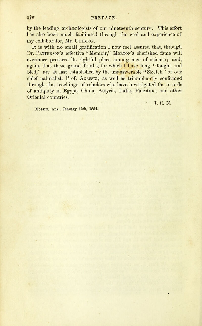 by the leading archseologists of our nineteenth century. This effort has also been much facilitated through the zeal and experience of my collaborator, Mr. Gliddon. It is with no small gratification I now feel assured that, through Dr. Patterson's effective Memoir, Morton's cherished fame will evermore preserve its rightful place among men of science; and, again, that th:se grand Truths, for which I have long fought and bled, are at last established by the unanswerable Sketch of our chief naturalist, Prof. Agassiz; as well as triumphantly confirmed through the teachings of scholars who have investigated the records of antiquity in Egypt, China, Assyria, India, Palestine, and other Oriental countries. J. C. N. Mobile, Ala., January 12th, 1854.