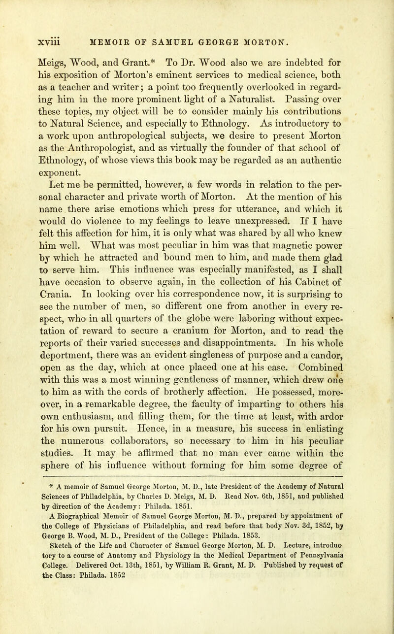 Meigs, Wood, and Grant.* To Dr. Wood also we are indebted for his exposition of Morton's eminent services to medical science, both as a teacher and writer; a point too frequently overlooked in regard- ing him in tbe more prominent light of a Naturalist. Passing over these topics, my object will be to consider mainly his contributions to Natural Science, and especially to Ethnology. As introductory to a work upon anthropological subjects, we desire to present Morton as the Anthropologist, and as virtually the founder of that school of Ethnology, of whose views this book may be regarded as an authentic exponent. Let me be permitted, however, a few words in relation to the per- sonal character and private worth of Morton. At the mention of his name there arise emotions which press for utterance, and which it would do violence to my feelings to leave unexpressed. If I have felt this affection for him, it is only what was shared by all who knew him well. What was most peculiar in him was that magnetic power by which he attracted and bound men to him, and made them glad to serve him. This influence was especially manifested, as I shall have occasion to observe again, in the collection of his Cabinet of Crania. In looking over his correspondence now, it is surprising to see the number of men, so different one from another in every re- spect, who in all quarters of tbe globe were laboring without expec- tation of reward to secure a cranium for Morton, and to read the reports of their varied successes and disappointments. In bis whole deportment, there was an evident singleness of purpose and a candor, open as the day, which at once placed one at his ease. Combined with this was a most winning gentleness of manner, which drew one to him as with the cords of brotherly affection. He possessed, more- over, in a remarkable degree, the faculty of imparting to others his own enthusiasm, and filling them, for the time at least, with ardor for his own pursuit. Hence, in a measure, his success in enlisting the numerous collaborators, so necessary to bim in his peculiar studies. It may be affirmed that no man ever came within the sphere of his influence witbout forming for him some degree of * A memoir of Samuel George Morton, M. D., late President of the Academy of Natural Sciences of Philadelphia, by Charles D. Meigs, M. D. Read Nov. 6th, 1851, and published by direction of the Academy: Philada. 1851. A Biographical Memoir of Samuel George Morton, M. D., prepared by appointment of the College of Physicians of Philadelphia, and read before that body Nov. 3d, 1852, bj George B. Wood, M. D., President of the College: Philada. 1853. Sketch of the Life and Character of Samuel George Morton, M. D. Lecture, introduc' tory to a course of Anatomy and Physiology in the Medical Department of Pennsylvania College. Delivered Oct. 13th, 1851, by William R. Grant, M. D. Published by request of the Class: Philada. 1852