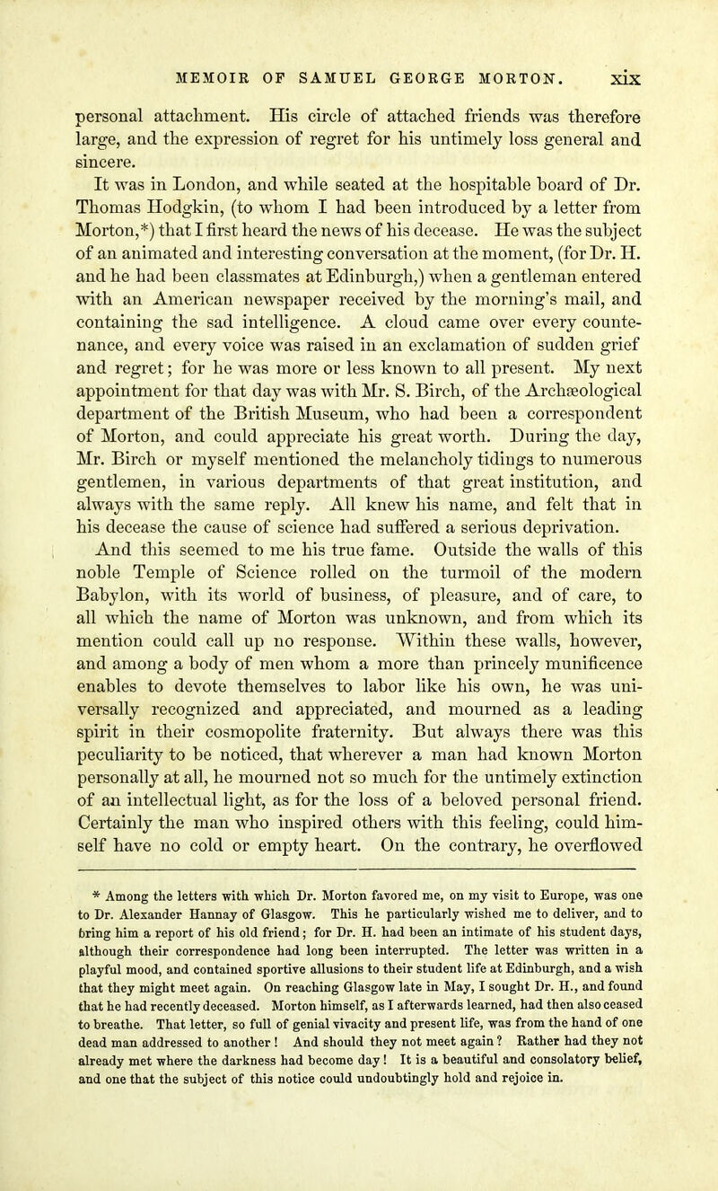 personal attachment. His circle of attached friends was therefore large, and the expression of regret for his untimely loss general and sincere. It was in London, and while seated at the hospitable board of Dr. Thomas Hodgkin, (to whom I had been introduced by a letter from Morton,*) tbat I first heard the news of his decease. He was the subject of an animated and interesting conversation at the moment, (for Dr. H. and he had been classmates at Edinburgh,) when a gentleman entered with an American newspaper received by the morning's mail, and containing the sad intelligence. A cloud came over every counte- nance, and every voice was raised in an exclamation of sudden grief and regret; for he was more or less known to all present. My next appointment for that day was with Mr. S. Birch, of the Archaeological department of the British Museum, who had been a correspondent of Morton, and could appreciate his great worth. During the day, Mr. Birch or myself mentioned the melancholy tidings to numerous gentlemen, in various departments of that great institution, and always with the same reply. All knew his name, and felt that in his decease the cause of science had suffered a serious deprivation. And this seemed to me his true fame. Outside the walls of this noble Temple of Science rolled on the turmoil of the modern Babylon, with its world of business, of pleasure, and of care, to all which the name of Morton was unknown, and from which its mention could call up no response. Within these walls, however, and among a body of men whom a more than princely munificence enables to devote themselves to labor like his own, he was uni- versally recognized and appreciated, and mourned as a leading spirit in their cosmopolite fraternity. But always there was this peculiarity to be noticed, that wherever a man had known Morton personally at all, he mourned not so much for the untimely extinction of aa intellectual light, as for the loss of a beloved personal friend. Certainly the man who inspired others with this feeling, could him- self have no cold or empty heart. On the contrary, he overflowed * Among the letters with, which Dr. Morton favored me, on my visit to Europe, was one to Dr. Alexander Hannay of Glasgow. This he particularly wished me to deliver, and to bring him a report of his old friend; for Dr. H. had been an intimate of his student days, although their correspondence had long been interrupted. The letter was written in a playful mood, and contained sportive allusions to their student life at Edinburgh, and a wish that they might meet again. On reaching Glasgow late in May, I sought Dr. H., and found that he had recently deceased. Morton himself, as I afterwards learned, had then also ceased to breathe. That letter, so full of genial vivacity and present life, was from the hand of one dead man addressed to another ! And should they not meet again ? Rather had they not already met where the darkness had become day! It is a beautiful and consolatory belief, and one that the subject of this notice could undoubtingly hold and rejoice in.