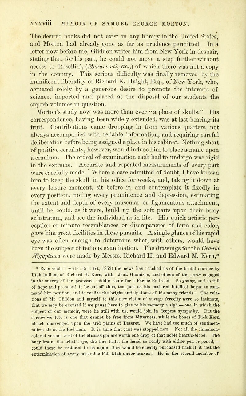 The desired books did not exist in any library in the United States, and Morton had already gone as far as prudence permitted. In a letter now before me, Gliddon writes him from New York in despair, stating that, for his part, he could not move a step further without access to Rosellini, (dfonumenti, &c.,) of which there was not a copy in the country. This serious difficulty was finally removed by the munificent liberality of Richard K. Haight, Esq., of New York, who, actuated solely by a generous desire to promote the interests of science, imported and placed at the disposal of our students the superb volumes in question. Morton's study now was more than ever a place of skulls. His correspondence, having been widely extended, was at last bearing its fruit. Contributions came dropping in from various quarters, not always accompanied with reliable information, and requiring careful deliberation before being assigned a place in his cabinet. Nothing short of positive certainty, however, would induce him to place a name upon a cranium. The ordeal of examination each had to undergo was rigid in the extreme. Accurate and repeated measurements of every part were carefully made. Where a case admitted of doubt, I have known him to keep the skull in his office for weeks, and, taking it down at every leisure moment, sit before it, and contemplate it fixedly in every position, noting every prominence and depression, estimating the extent and depth of every muscular or ligamentous attachment, until he could, as it were, build up the soft parts upon their bony substratum, and see the individual as in life. His quick artistic per- ception of minute resemblances or discrepancies of form and color, gave him great facilities in these pursuits. A single glance of his rapid eye was often enough to determine what, with others, would have been the subject of tedious examination. The drawings for the Crania JEgyptiaca were made by Messrs. Richard H. and Edward M. Kern,* * Even -while I write (Dec. 1st, 1853) the news has reached us of the brutal murder by Utah Indians of Richard H. Kern, with Lieut. Gunnison, and others of the party engaged in the survey of the proposed middle route for a Pacific Railroad. So young, and so full of hope and promise! to be cut off thus, too, just as his matured intellect began to com- mand him position, and to realize the bright anticipations of his many friends! The rela- tions of Mr Gliddon and myself to this new victim of savage ferocity were so intimate, that we may be excused if we pause here to give to his memory a sigh — one in which the subject of our memoir, were he still with us, would join in deepest sympathy. But the sorrow we feel is one that cannot be free from bitterness, while the bones of Dick Kern bleach unavenged upon the arid plains of Deseret. We have had too much of sentimen- talism about the Red-man. It is time that cant was stopped now. Not all the cinnamon- colored vermin west of the Mississippi are worth one drop of that noble heart's-blood. The busy brain, the artist's eye, the fine taste, the hand so ready with either pen or pencil,— could these be restored to us again, they would be cheaply purchased back if it cost the extermination of every miserable Pah-Utah under heaven! He is the second member of