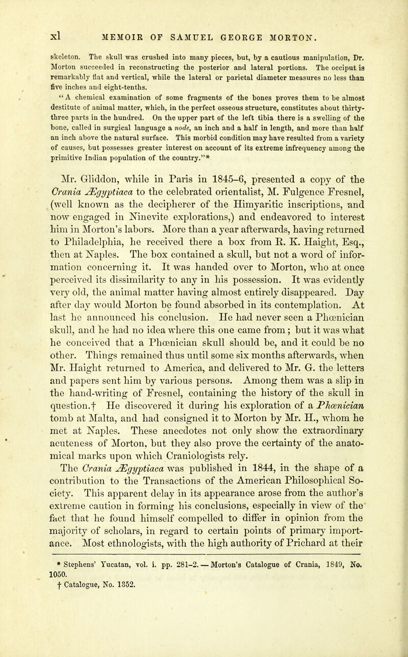 skeleton. The skull was crushed into many pieces, but, by a cautious manipulation, Dr. Morton succeeded in reconstructing the posterior and lateral portions. The occiput is remarkably flat and vertical, while the lateral or parietal diameter measures no less than five inches and eight-tenths. A chemical examination of some fragments of the bones proves them to be almost destitute of animal matter, which, in the perfect osseous structure, constitutes about thirty- three parts in the hundred. On the upper part of the left tibia there is a swelling of the bone, called in surgical language a node, an inch and a half in length, and more than half an inch above the natural surface. This morbid condition may have resulted from a variety of causes, but possesses greater interest on account of its extreme infrequency among the primitive Indian population of the country.* Mr. Gliddon, while in Paris in 1845-6, presented a copy of the Crania JEgyptiaca to the celebrated orientalist, M. Fulgence Fresnel, (well known as the decipherer of the Himyaritic inscriptions, and now engaged in Ninevite explorations,) and endeavored to interest him in Morton's labors. More than a year afterwards, having returned to Philadelphia, he received there a box from R. K. Haight, Esq., then at Naples. The box contained a skull, but not a word of infor- mation concerning it. It was handed over to Morton, who at once perceived its dissimilarity to any in his possession. It was evidently very old, the animal matter having almost entirely disappeared. Day after day would Morton be found absorbed in its contemplation. At last he announced his conclusion. He had never seen a Phoenician skull, and he had no idea where this one came from; but it was what he conceived that a Phoenician skull should be, and it could be no other. Things remained thus until some six months afterwards, when Mr. Haight returned to America, and delivered to Mr. G. the letters and papers sent him by various persons. Among them was a slip in the hand-writing of Fresnel, containing the history of the skull in question.f He discovered it during his exploration of a Phoenician tomb at Malta, and had consigned it to Morton by Mr. H., whom he met at Naples. These anecdotes not only show the extraordinary acuteness of Morton, but they also prove the certainty of the anato- mical marks upon which Craniologists rely. The Crania JEgyptiaca was published in 1844, in the shape of a contribution to the Transactions of the American Philosophical So- ciety. This apparent delay in its appearance arose from the author's extreme caution in forming his conclusions, especially in view of the fact that he found himself compelled to differ in opinion from the majority of scholars, in regard to certain points of primary import- ance. Most ethnologists, with the high authority of Pricharcl at their * Stephens' Yucatan, vol. i. pp. 281-2. — Morton's Catalogue of Crania, 1849, No. 1050. f Catalogue, No. 1852.