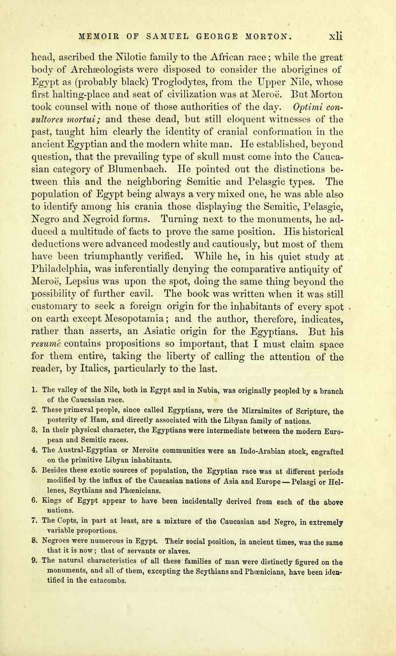 head, ascribed the Nilotic family to the African race ; while the great body of Archaeologists were disposed to consider the aborigines of Egypt as (probably black) Troglodytes, from the Upper Nile, whose first halting-place and seat of civilization was at Meroe. But Morton took counsel with none of those authorities of the day. Optimi con- sultores mortui; and these dead, but still eloquent witnesses of the past, taught him clearly the identity of cranial conformation in the ancient Egyptian and the modern white man. He established, beyond question, that the prevailing type of skull must come into the Cauca- sian category of Blumenbach. He pointed out the distinctions be- tween this and the neighboring Semitic and Pelasgic types. The population of Egypt being always a very mixed one, he was able also to identify among his crania those displaying the Semitic, Pelasgic, Negro and Negroid forms. Turning next to the monuments, he ad- duced a multitude of facts to prove the same position. His historical deductions were advanced modestly and cautiously, but most of them have been triumphantly verified. While he, in his quiet study at Philadelphia, was inferentially denying the comparative antiquity of Meroe, Lepsius was upon the spot, doing the same thing beyond the possibility of further cavil. The book was written when it was still customary to seek a foreign origin for the inhabitants of every spot on earth except Mesopotamia; and the author, therefore, indicates, rather than asserts, an Asiatic origin for the Egyptians. But his resume contains propositions so important, that I must claim space for them entire, taking the liberty of calling the attention of the reader, by Italics, particularly to the last. 1. The valley of the Nile, both in Egypt and in Nubia, was originally peopled by a branch of the Caucasian race. 2. These primeval people, since called Egyptians, were the Mizraimites of Scripture, the posterity of Ham, and directly associated with the Libyan family of nations. 3. In their physical character, the Egyptians were intermediate between the modern Euro- pean and Semitic races. 4. The Austral-Egyptian or Meroite communities were an Indo-Arabian stock, engrafted on the primitive Libyan inhabitants. 5. Besides these exotic sources of population, the Egyptian race was at different periods modified by the influx of the Caucasian nations of Asia and Europe — Pelasgi or Hel- lenes, Scythians and Phoenicians. 6. Kings of Egypt appear to have been incidentally derived from each of the above nations. 7. The Copts, in part at least, are a mixture of the Caucasian and Negro, in extremely variable proportions. 8. Negroes were numerous in Egypt. Their social position, in ancient times, was the same that it is now; that of servants or slaves. 9. The natural characteristics of all these families of man were distinctly figured on the monuments, and all of them, excepting the Scythians and Phoenicians, have been iden- tified in the catacombs.