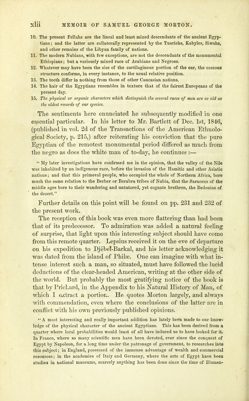 10. The present Fellahs are the lineal and least mixed descendants of the ancient Egyp- tians ; and the latter are collaterally represented by the Tuaricks, Kabyles, Siwahs, and other remains of the Libyan family of nations. 11. The modern Nubians, with few exceptions, are not the descendants of the monumental Ethiopians; but a variously mixed race of Arabians and Negroes. 12. Whatever may have been the size of the cartilaginous portion of the ear, the osseous structure conforms, in every instance, to the usual relative position. 13. The teeth differ in nothing from those of other Caucasian nations. 14. The hair of the Egyptians resembles in texture that of the fairest Europeans of the present day. 15. The physical or organic characters which distinguish the several races of men are as old as the oldest records of our species. The sentiments here enunciated he subsequently modified in one essential particular. In his letter to Mr. Bartlett of Dec. 1st, 1846, (published in vol. 2d of the Transactions of the American Ethnolo- gical Society, p. 215,) after reiterating his conviction that the pure Egyptian of the remotest monumental period differed as much from the negro as does the white man of to-day, he continues :—  My later investigations have confirmed me in the opinion, that the valley of the Nile •was inhabited by an indigenous race, before the invasion of the Hamitic and other Asiatic nations; and that this primeval people, who occupied the whole of Northern Africa, bore much the same relation to the Berber or Berabra tribes of Nubia, that the Saracens of the middle ages bore to their wandering and untutored, yet cognate brethren, the Bedouins of the desert. Further details on this point will be found on pp. 231 and 232 of the present work. The reception of this book was even more flattering than had been that of its predecessor. To admiration was added a natural feeling of surprise, that light upon this interesting subject should have come from this remote quarter. Lepsius received it on the eve of departure on his expedition to Djebel-Barkal, and his letter acknowledging it was dated from the island of Philae. One can imagine with what in- tense interest such a man, so situated, must have followed the lucid deductions of the clear-headed American, writing at the other side of the world. But probably the most gratifying notice of the book is that by Prichard, in the Appendix to his Natural History of Man, of which I extract a portion. He quotes Morton largely, and always with commendation, even where the conclusions of the latter are in conflict with his own previously published opinions. A most interesting and really important addition has lately been made to our know- ledge of the physical character of the ancient Egyptians. This has been derived from a quarter where local probabilities would least of all have induced us to have looked for it. In France, where so many scientific men have been devoted, ever since the conquest of Egypt by Napoleon, for a long time under the patronage of government, to researches into this subject; in England, possessed of the immense advantage of wealth and commercial resources; in the academies of Italy and Germany, -where the arts of Egypt have been studied in national museums, scarcely anything has been done since the time of Blumen-