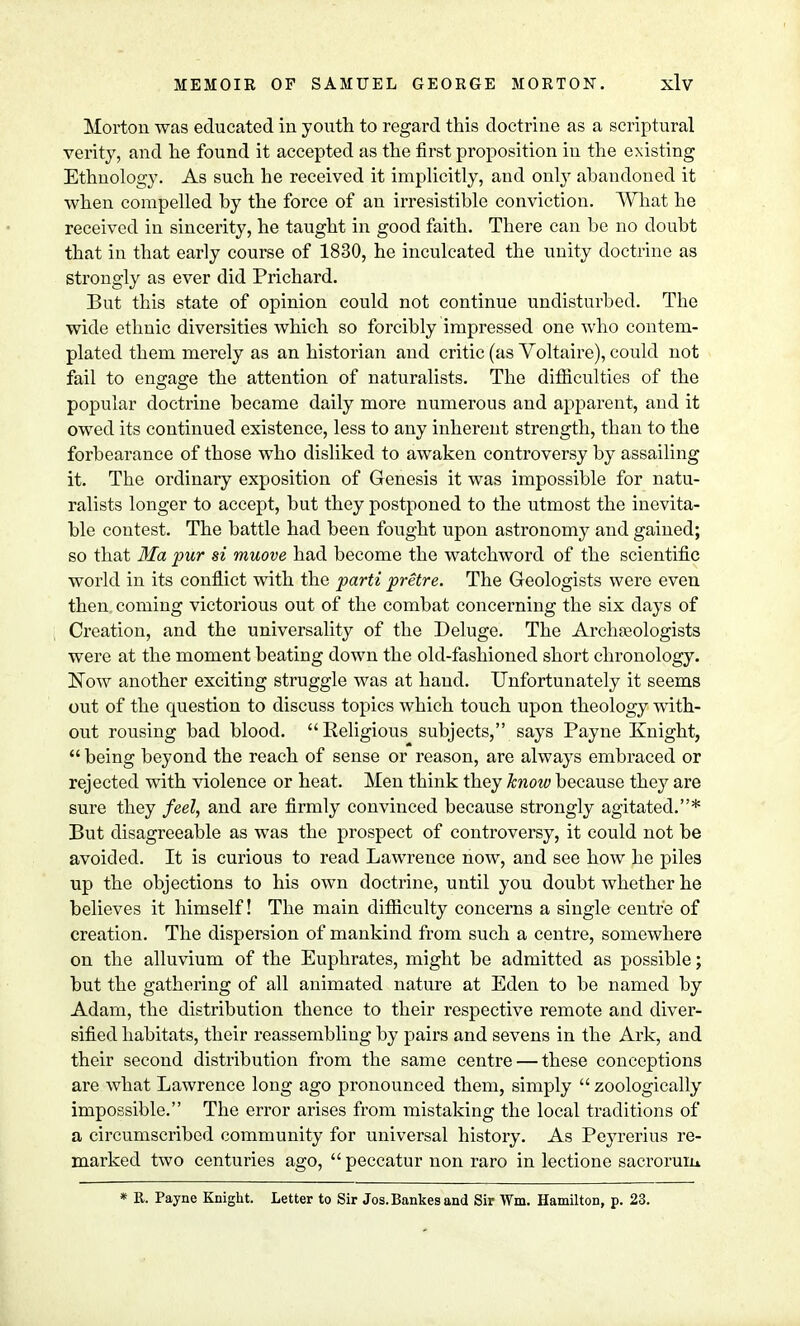 Morton was educated in youth to regard this doctrine as a scriptural verity, and he found it accepted as the first proposition in the existing Ethnology. As such he received it implicitly, and only abandoned it when compelled by the force of an irresistible conviction. What he received in sincerity, he taught in good faith. There can be no doubt that in that early course of 1830, he inculcated the unity doctrine as strongly as ever did Prichard. But this state of opinion could not continue undisturbed. The wide ethnic diversities which so forcibly impressed one who contem- plated them merely as an historian and critic (as Voltaire), could not fail to engage the attention of naturalists. The difficulties of the popular doctrine became daily more numerous and apparent, and it owed its continued existence, less to any inherent strength, than to the forbearance of those who disliked to awaken controversy by assailing it. The ordinary exposition of Genesis it was impossible for natu- ralists longer to accept, but they postponed to the utmost the inevita- ble contest. The battle had been fought upon astronomy and gained; so that Ma pur si muove had become the watchword of the scientific world in its conflict with the parti pretre. The Geologists were even then coming victorious out of the combat concerning the six days of Creation, and the universality of the Deluge. The Archaeologists were at the moment beating down the old-fashioned short chronology. Now another exciting struggle was at hand. Unfortunately it seems out of the question to discuss topics which touch upon theology with- out rousing bad blood. Religious subjects, says Payne Knight,  being beyond the reach of sense or reason, are always embraced or rejected with violence or heat. Men think they know because they are sure they feel, and are firmly convinced because strongly agitated.* But disagreeable as was the prospect of controversy, it could not be avoided. It is curious to read Lawrence now, and see how he piles up the objections to his own doctrine, until you doubt whether he believes it himself! The main difficulty concerns a single centre of creation. The dispersion of mankind from such a centre, somewhere on the alluvium of the Euphrates, might be admitted as possible; but the gathering of all animated nature at Eden to be named by Adam, the distribution thence to their respective remote and diver- sified habitats, their reassembling by pairs and sevens in the Ark, and their second distribution from the same centre — these conceptions are what Lawrence long ago pronounced them, simply  zoologically impossible. The error arises from mistaking the local traditions of a circumscribed community for universal history. As Peyrerius re- marked two centuries ago,  peccatur non raro in lectione sacroruiu * R. Payne Knight. Letter to Sir Jos.Bankesand Sir Wm. Hamilton, p. 23.