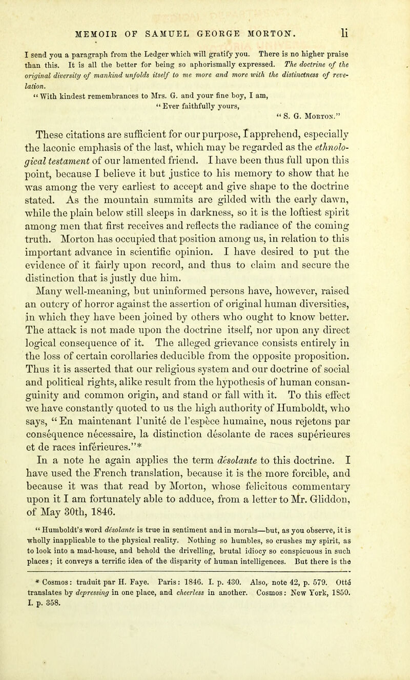 I send you a paragraph from the Ledger which will gratify you. There is no higher praise than this. It is all the better for being so aphorismally expressed. The doctrine of the original diversity of mankind unfolds itself to me more and more with the distinctness of reve- lation.  With kindest remembrances to Mrs. G. and your fine boy, I am,  Ever faithfully yours,  S. G. Morton. These citations are sufficient for our purpose, I apprehend, especially the laconic emphasis of the last, which may be regarded as the ethnolo- gical testament of our lamented friend. I have been thus full upon this point, because I believe it but justice to his memory to show that he was among the very earliest to accept and give shape to the doctrine stated. As the mountain summits are gilded with the early dawn, while the plain below still sleeps in darkness, so it is the loftiest spirit among men that first receives and reflects the radiance of the coming truth. Morton has occupied that position among us, in relation to this important advance in scientific opinion. I have desired to put the evidence of it fairly upon record, and thus to claim and secure the distinction that is justly due him. Many well-meaning, but uninformed persons have, however, raised an outcry of horror against the assertion of original human diversities, jn which they have been joined by others who ought to know better. The attack is not made upon the doctrine itself, nor upon any direct logical consequence of it. The alleged grievance consists entirely in the loss of certain corollaries deducible from the opposite proposition. Thus it is asserted that our religious system and our doctrine of social and political rights, alike result from the hypothesis of human consan- guinity and common origin, and stand or fall with it. To this effect we have constantly quoted to us the high authority of Humboldt, who says,  En maintenant l'unite de l'espece humaine, nous rejetons par consequence necessaire, la distinction desolante de races superieures et de races inferieures.* In a note he again applies the term desolante to this doctrine. I have used the French translation, because it is the more forcible, and because it was that read by Morton, whose felicitous commentary upon it I am fortunately able to adduce, from a letter to Mr. Gliddon, of May 30th, 1846.  Humboldt's word desolante is true in sentiment and in morals—but, as you observe, it is wholly inapplicable to the physical reality. Nothing so humbles, so crushes my spirit, as to look into a mad-house, and behold the drivelling, brutal idiocy so conspicuous in such places ; it conveys a terrific idea of the disparity of human intelligences. But there is the * Cosmos: traduit par H. Faye. Paris: 1846. I. p. 430. Also, note 42, p. 579. Ott& translates by depressing in one place, and cheerless in another. Cosmos: New York, 1S50. I. p. 358.