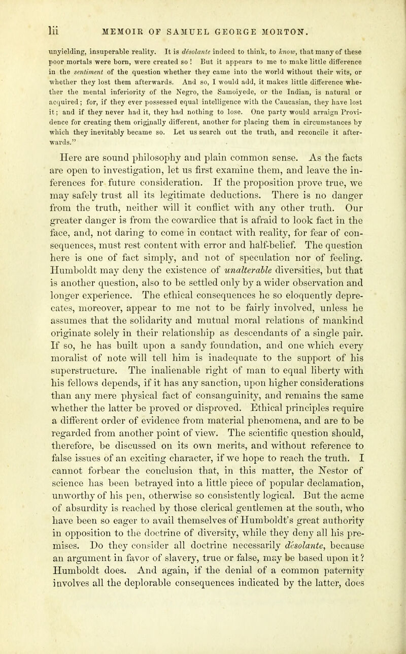 unyielding, insuperable reality. It is desolanle indeed to think, to know, that many of these poor mortals were born, were created so ! But it appears to me to make little difference in the sentiment of the question whether they came into the world without their wits, or whether they lost them afterwards. And so, I would add, it makes little difference whe- ther the mental inferiority of the Negro, the Samoiyede, or the Indian, is natural or acquired; for, if they ever possessed equal intelligence with the Caucasian, they have lost it; and if they never had it, they had nothing to lose. One party would arraign Provi- dence for creating them originally different, another for placing them in circumstances by which they inevitably became so. Let us search out the truth, and reconcile it after- wards. Here are sound philosophy and plain common sense. As the facts are open to investigation, let us first examine them, and leave the in- ferences for future consideration. If the proposition prove true, we may safely trust all its legitimate deductions. There is no danger from the truth, neither will it conflict with any other truth. Our greater danger is from the cowardice that is afraid to look fact in the face, and, not daring to come in contact with reality, for fear of con- sequences, must rest content with error and half-belief. The question here is one of fact simply, and not of speculation nor of feeling. Humboldt may deny the existence of unalterable diversities, but that is another question, also to be settled only by a wider observation and longer experience. The ethical consequences he so eloquently depre- cates, moreover, appear to me not to be fairly involved, unless he assumes that the solidarity and mutual moral relations of mankind originate solely in their relationship as descendants of a single pair. If so, he has built upon a sandy foundation, and one which every moralist of note will tell him is inadequate to the support of his superstructure. The inalienable right of man to equal liberty with his fellows depends, if it has any sanction, upon higher considerations than any mere physical fact of consanguinity, and remains the same whether the latter be proved or disproved. Ethical principles require a different order of evidence from material phenomena, and are to be regarded from another point of view. The scientific question should, therefore, be discussed on its own merits, and without reference to false issues of an exciting character, if we hope to reach the truth. I cannot forbear the conclusion that, in this matter, the JSTestor of science has been betrayed into a little piece of popular declamation, unworthy of his pen, otherwise so consistently logical. But the acme of absurdity is reached by those clerical gentlemen at the south, who have been so eager to avail themselves of Humboldt's great authority in opposition to the doctrine of diversity, while they deny all his pre- mises. Do they consider all doctrine necessarily desolante, because an argument in favor of slavery, true or false, may be based upon it ? Humboldt does. And again, if the denial of a common paternity i nvolves all the deplorable consequences indicated by the latter, does