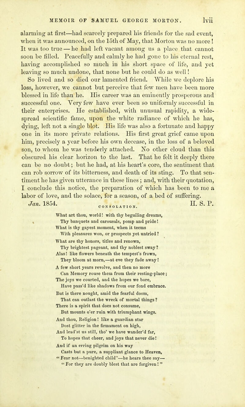 alarming at first—had scarcely prepared liis friends for the sad event, when it was announced, on the 15th of May, that Morton was no more ! It was too true — he had left vacant among us a place that cannot soon he filled. Peacefully and calmly he had gone to his eternal rest, having accomplished so much in his short space of life, and yet leaving so much undone, that none hut he could do as well! So lived and so died our lamented friend. AYhile we deplore his loss, however, we cannot but perceive that few men have been more blessed in life than he. His career was an eminently prosperous and successful one. Very few have ever been so uniformly successful in their enterprises. He established, with unusual rapidity, a wide- spread scientific fame, upon the white radiance of which he has, dying, left not a single blot. His life was also a fortunate and happy one in its more private relations. His first great grief came upon him, precisely a year before his own decease, in the loss of a beloved son, to whom he was tenderly attached. ISTo other cloud than this obscured his clear horizon to the last. That he felt it deeply there can be no doubt; but he had, at his heart's core, the sentiment that can rob sorrow of its bitterness, and death of its sting. To that sen- timent he has given utterance in these lines ; and, with their quotation, I conclude this notice, the preparation of which has been to me a labor of love, and the solace, for a season, of a bed of suffering. What art thou, world! with thy beguiling dreams, Thy banquets and carousals, pomp and pride! What is thy gayest moment, -when it teems With pleasures won, or prospects yet untried ? What are thy honors, titles and renown, Thy brightest pageant, and thy noblest sway ? Alas! like flowers beneath the tempest's frown, They bloom at morn,—at eve they fade away! A few short years revolve, and then no more Can Memory rouse them from their resting-place ; The joys we courted, and the hopes we bore, Have pass'd like shadows from our fond embrace. But is there nought, amid the fearful doom, That can outlast the wreck of mortal things ? There is a spirit that does not consume, But mounts o'er ruin with triumphant wings. And thou, Religion! like a guardian star Dost glitter in the firmament on high, And lead'st us still, tho' we have wander'd far, To hopes that cheer, and joys that never die! And if an erring pilgrim on his way Casts but a pure, a suppliant glance to Heaven,  Fear not—benighted child—he hears thee say—  For they are doubly blest that are forgiven!  CONSOLATION.