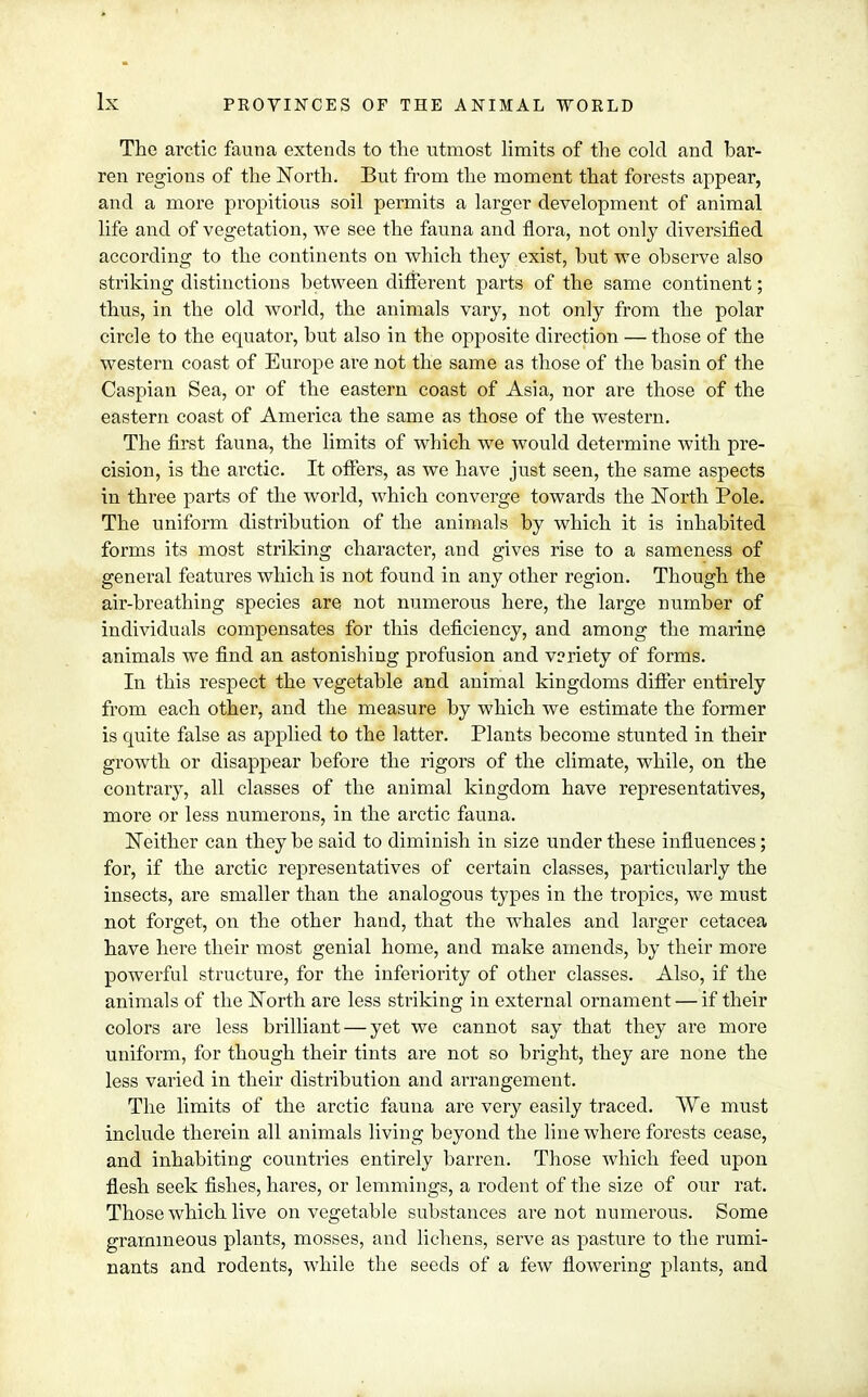 The arctic fauna extends to the utmost limits of the cold and bar- ren regions of the North. But from the moment that forests appear, and a more propitious soil permits a larger development of animal life and of vegetation, we see the fauna and flora, not only diversified according to the continents on which they exist, hut we observe also striking distinctions between different parts of the same continent; thus, in the old world, the animals vary, not only from the polar circle to the equator, but also in the opposite direction — those of the western coast of Europe are not the same as those of the basin of the Caspian Sea, or of the eastern coast of Asia, nor are those of the eastern coast of America the same as those of the western. The first fauna, the limits of which we would determine with pre- cision, is the arctic. It offers, as we have just seen, the same aspects in three parts of the world, which converge towards the North Pole. The uniform distribution of the animals by which it is inhabited forms its most striking character, and gives rise to a sameness of general features which is not found in any other region. Though the air-breathing species are not numerous here, the large number of individuals compensates for this deficiency, and among the marine animals we find an astonishing profusion and variety of forms. In this respect the vegetable and animal kingdoms differ entirely from each other, and the measure by which we estimate the former is quite false as applied to the latter. Plants become stunted in their growth or disappear before the rigors of the climate, while, on the contrary, all classes of the animal kingdom have representatives, more or less numerous, in the arctic fauna. Neither can they be said to diminish in size under these influences; for, if the arctic representatives of certain classes, particularly the insects, are smaller than the analogous types in the tropics, we must not forget, on the other hand, that the whales and larger cetacea have here their most genial home, and make amends, by their more powerful structure, for the inferiority of other classes. Also, if the animals of the North are less striking in external ornament — if their colors are less brilliant — yet we cannot say that they are more uniform, for though their tints are not so bright, they are none the less varied in their distribution and arrangement. The limits of the arctic fauna are very easily traced. We must include therein all animals living beyond the line where forests cease, and inhabiting countries entirely barren. Those which feed upon flesh seek fishes, hares, or lemmings, a rodent of the size of our rat. Those which live on vegetable substances are not numerous. Some gramineous plants, mosses, and lichens, serve as pasture to the rumi- nants and rodents, while the seeds of a few flowering plants, and