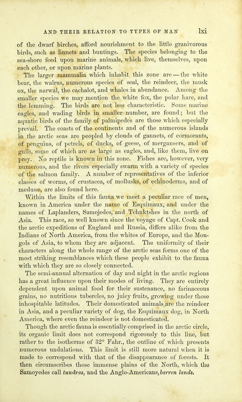 of the dwarf birches, afford nourishment to the little granivorous birds, such as linnets and buntings. The species belonging to the sea-shore feed upon marine animals, which live, themselves, upon each other, or upon marine plants. The larger mammalia which inhabit this zone are — the white bear, the walrus, numerous species of seal, the reindeer, the musk ox, the narwal, the cachalot, and whales in abundance. Among the smaller species we may mention the white fox, the polar hare, and the lemming. The birds are not less characteristic. Some marine eagles, and wading birds in smaller number, are found; but the aquatic birds of the family of palmipedes are those which especially prevail. The coasts of the continents and of the numerous islands in the arctic seas are peopled by clouds of gannets, of cormorants, of penguins, of petrels, of ducks, of geese, of mergansers, and of gulls, some of which are as large as eagles, and, like them, live on prey. No reptile is known in this zone. Fishes are, however, very numerous, and the rivers especially swarm with a variety of species of the salmon family. A number of representatives of the inferior classes of worms, of Crustacea, of mollusks, of echinoderms, and of medusae, are also found here. Within the limits of this fauna we meet a peculiar race of men, known in America under the name of Esquimaux, and under the names of Laplanders, Samojedes, and Tchuktshes in the north of Asia. This race, so well known since the voyage of Capt. Cook and the arctic expeditions of England and Russia, differs alike from the Indians of North America, from the whites of Europe, and the Mon- gols of Asia, to whom they are adjacent. The uniformity of their characters along the whole range of the arctic seas forms one of the most striking resemblances which these people exhibit to the fauna with which they are so closely connected. The semi-annual alternation of day and night in the arctic regions has a great influence upon their modes of living. They are entirely dependent upon animal food for their sustenance, no farinaceous grains, no nutritious tubercles, no juicy fruits, growing under those inhospitable latitudes. Their domesticated animals are the reindeer in Asia, and a peculiar variety of dog, the Esquimaux dog, in North America, where even the reindeer is not domesticated. Though the arctic fauna is essentially comprised in the arctic circle, its organic limit does not correspond rigorously to this line, but rather to the isotherme of 32° Eahr., the outline of which presents numerous undulations. This limit is still more natural when it is made to correspond with that of the disappearance of forests. It then circumscribes those immense plains of the North, which the Samoyedes call tundras, and the Anglo-Americans, barren lands.