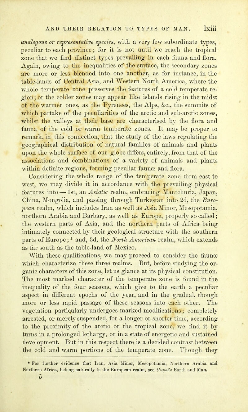 analogous or representative species, with, a very few subordinate types, peculiar to each province; for it is not until we reach, the tropical zone that we find distinct types prevailing in each fauna and flora. Again, owing to the inequalities of the surface, the secondary zones are more or less blended into one another, as for instance, in the table-lauds of Central Asia, and Western North America, where the whole temperate zone preserves the features of a cold temperate re- gion; or the colder zones may appear like islands rising in the midst of the warmer ones, as the Pyrenees, the Alps, &c, the summits of which partake of the peculiarities of the arctic and sub-arctic zones, whilst the valleys at their base are characterised by the flora and fauna of the cold or warm temperate zones. It may be proper to remark, in this connection, that the study of the laws regulating the geographical distribution of natural families of animals and plants upon the whole surface of our globe differs, entirely, from that of the associations and combinations of a variety of animals and plants within definite regions, forming peculiar faunse and flora. Considering the whole range of the temperate zone from east to west, we may divide it in accordance with the prevailing physical features into — 1st, an Asiatic realm, embracing Mantchuria, Japan, China, Mongolia, and passing through Turkestan into 2d, the Euro- pean realm, which includes Iran as well as Asia Minor, Mesopotamia, northern Arabia and Barbary, as well as Europe, properly so called; the western parts of Asia, and the northern parts of Africa being intimately connected by their geological structure with the southern parts of Europe ; * and, 3d, the North American realm, which extends as far south as the table-land of Mexico. With these qualifications, we may proceed to consider the faunae which characterize these three realms. But, before studying the or- ganic characters of this zone, let us glance at its physical constitution. The most marked character of the temperate zone is found in the inequality of the four seasons, which give to the earth a peculiar aspect in different epochs of the year, and in the gradual, though more or less rapid passage of these seasons into each other. The vegetation particularly undergoes marked modifications; completely arrested, or merely suspended, for a longer or shorter time, according to the proximity of the arctic or the tropical zone, Ave find it by turns in a prolonged lethargy, or in a state of energetic and sustained development. But in this respect there is a decided contrast between the cold and warm portions of the temperate zone. Though they * For further evidence that Iran, Asia Minor, Mesopotamia, Northern Arabia and Northern Africa, belong naturally to the European realm, see Ouyot's Earth and Man.