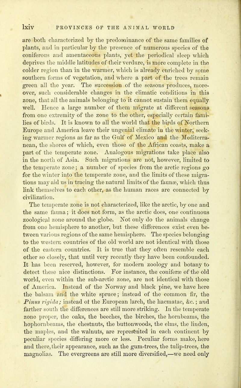 are both characterized by the predominance of the same families of plants, and in particular by the presence of numerous species of the coniferous and amentaceous plants, yet the periodical sleep which deprives the middle latitudes of their verdure, is more complete in the colder region than in the warmer, which is already enriched by some southern forms of vegetation, and where a part of the trees remain green all the year. The succession of the seasons produces, more- over, such considerable changes in the climatic conditions in this zone, that all the animals belonging to it cannot sustain them equally well. Hence a large number of them migrate at different seasons from one extremity of the zone to the other, especially certain fami- lies of birds. It is known to all the world that the birds of Northern Europe and America leave their ungenial climate in the winter, seek- ing warmer regions as far as the Gulf of Mexico and the Mediterra- nean, the shores of which, even those of the African coasts, make a part of the temperate zone. Analogous migrations take place also in the north of Asia. Such migrations are not, however, limited to the temperate zone; a number of species from the arctic regions go for the winter into the temperate zone, and the limits of these migra- tions may aid us in tracing the natural limits of the fauna?, which thus link themselves to each other, as the human races are connected by civilization. The temperate zone is not characterized, like the arctic, by one and the same fauna; it does not form, as the arctic does, one continuous zoological zone around the globe. Not only do the animals change from one hemisphere to another, but these differences exist even be- tween various regions of the same hemisphere. The species belonging to the western countries of the old world are not identical with those of the eastern countries. It is true that they often resemble each other so closely, that until very recently they have been confounded. It has been reserved, however, for modern zoology and botany to detect these nice distinctions. For instance, the coniferee of the old world, even within the sub-arctic zone, are not identical with those of America. Instead of the Norway and black pine, we have here the balsam and the white spruce; instead of the common fir, the Pinus rigida; instead ot the European larch, the hacmatac, &c.; and farther south the differences are still more striking. In the temperate zone proper, the oaks, the beeches, the birches, the hornbeams, the hophornbeams, the chestnuts, the buttonwoods, the elms, the linden, the maples, and the walnuts, are represented in each continent by peculiar species differing more or less. Peculiar forms make, here and there, their appearance, such as the gum-trees, the tulip-trees, the magnolias. The evergreens are still more diversified,—we need only