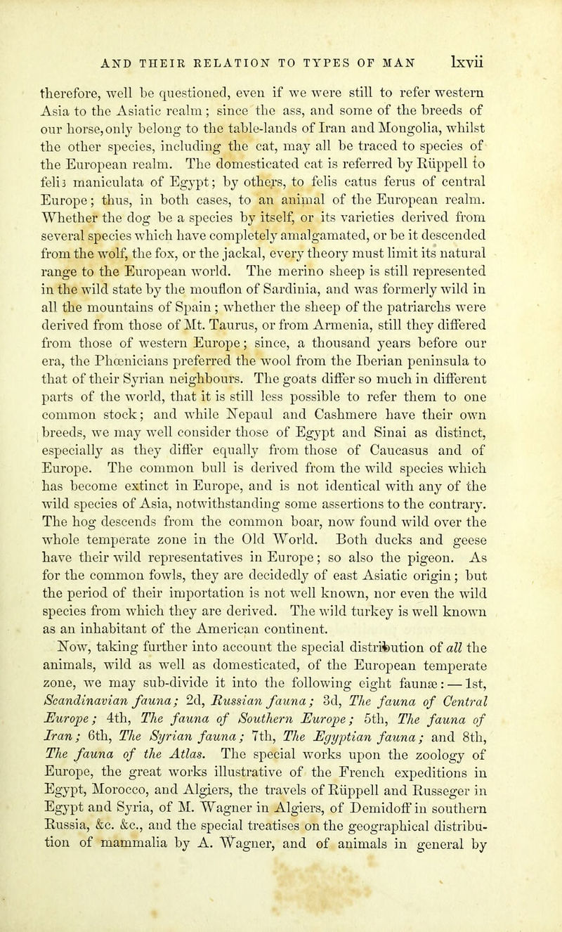 therefore, well be questioned, even if we were still to refer western Asia to the Asiatic realm; since the ass, and some of the breeds of our horse, only belong to the table-lands of Iran and Mongolia, whilst the other species, including the cat, may all be traced to species of the European realm. The domesticated cat is referred by KAippell to feli3 maniculata of Egypt; by others, to felis catus ferus of central Europe; thus, in both cases, to an animal of the European realm. Whether the dog be a species by itself, or its varieties derived from several species which have completely amalgamated, or be it descended from the wolf, the fox, or the jackal, every theory must limit its natural range to the European world. The merino sheep is still represented in the wild state by the mouflon of Sardinia, and was formerly wild in all the mountains of Spain ; whether the sheep of the patriarchs were derived from those of Mt. Taurus, or from Armenia, still they differed from those of western Europe; since, a thousand years before our era, the Phoenicians preferred the wool from the Iberian peninsula to that of their Syrian neighbours. The goats differ so much in different parts of the world, that it is still less possible to refer them to one common stock; and while Nepaul and Cashmere have their own breeds, we may well consider those of Egypt and Sinai as distinct, especially as they differ equally from those of Caucasus and of Europe. The common bull is derived from the wild species which has become extinct in Europe, and is not identical with any of the wild species of Asia, notwithstanding some assertions to the contrary. The hog descends from the common boar, now found wild over the whole temperate zone in the Old World. Both ducks and geese have their wild representatives in Europe; so also the pigeon. As for the common fowls, they are decidedly of east Asiatic origin; but the period of their importation is not well known, nor even the wild species from which they are derived. The wild turkey is well known as an inhabitant of the American continent. Now, taking further into account the special distribution of all the animals, wild as well as domesticated, of the European temperate zone, Ave may sub-divide it into the following eight faunas: — 1st, Scandinavian fauna; 2d, Russian fauna; 3d, The fauna of Central Europe; 4th, The fauna of Southern Europe; 5th, The fauna of Iran; 6th, The Syrian fauna; 7th, The Egyptian fauna; and 8th, The fauna of the Atlas. The special works upon the zoology of Europe, the great works illustrative of the French expeditions in Egypt, Morocco, and Algiers, the travels of Riippell and Russeger in Egypt and Syria, of M. Wagner in Algiers, of Demidoff in southern Russia, &c. &c, and the special treatises on the geographical distribu- tion of mammalia by A. Wagner, and of animals in general by