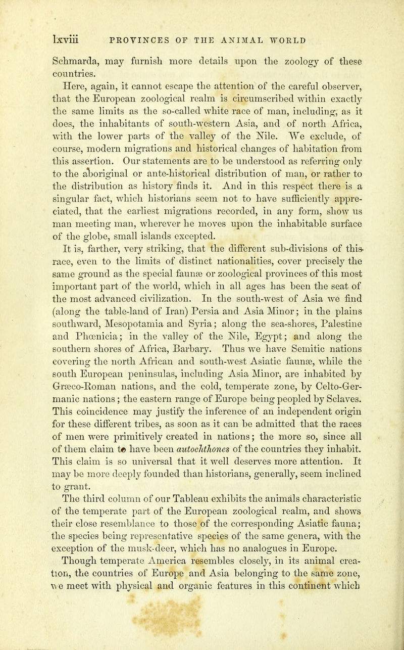 Schmarda, may furnish more details upon the zoology of these countries. Here, again, it cannot escape the attention of the careful observer, that the European zoological realm is circumscribed within exactly the same limits as the so-called white race of man, including, as it does, the inhabitants of south-western Asia, and of north Africa, with the lower parts of the valley of the Nile. We exclude, of course, modern migrations and historical changes of habitation from this assertion. Our statements are to be understood as referring only to the aTboriginal or ante-historical distribution of man, or ratber to the distribution as history finds it. And in this respect there is a singular fact, which historians seem not to have sufficiently appre- ciated, that the earliest migrations recorded, in any form, show us man meeting man, wherever he moves upon the inhabitable surface of the globe, small islands excepted. It is, farther, very striking, that the different sub-divisions of this- race, even to the limits of distinct nationalities, cover precisely the same ground as the special fauna? or zoological provinces of this most important part of the world, which in all ages has been the seat of the most advanced civilization. In the south-west of Asia we find (along the table-land of Iran) Persia and Asia Minor; in the plains southward, Mesopotamia and S}7ria; along the sea-shores, Palestine and Phoenicia; in the valley of the Nile, Egypt; and along the southern shores of Africa, Barbary. Thus we have Semitic nations covering the north African and south-west Asiatic faunae, while the south European peninsulas, including Asia Minor, are inhabited by Grseco-Eoman nations, and the cold, temperate zone, by Celto-Ger- manic nations; the eastern range of Europe being peopled by Sclaves. This coincidence may justify the inference of an independent origin for these different tribes, as soon as it can be admitted that the races of men were primitively created in nations; the more so, since all of them claim t*> have been autochthones of the countries they inhabit. This claim is so universal that it well deserves more attention. It may be more deeply founded than historians, generally, seem inclined to grant. The third column of our Tableau exhibits the animals characteristic of the temperate part of the European zoological realm, and shows their close resemblance to those of the corresponding Asiatic fauna; the species being representative species of the same genera, with the exception of the musk-deer, which has no analogues in Europe. Though temperate America resembles closely, in its animal crea- tion, the countries of Europe and Asia belonging to the same zone, we meet with physical and organic features in this continent which