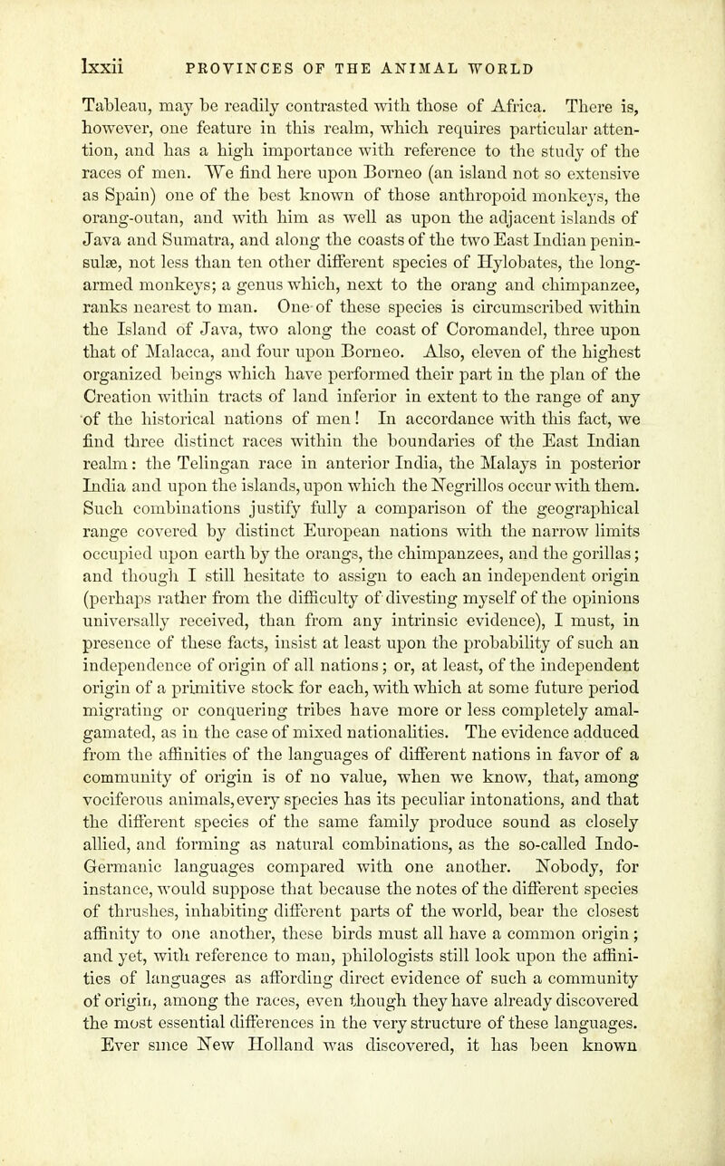 Tableau, may be readily contrasted with those of Africa. There is, however, one feature in this realm, which requires particular atten- tion, and has a high importance with reference to the study of the races of men. We find here upon Borneo (an island not so extensive as Spain) one of the best known of those anthropoid monkeys, the orang-outan, and with him as well as upon the adjacent islands of Java and Sumatra, and along the coasts of the two East Indian penin- sula?, not less than ten other different species of Hylobates, the long- armed monkeys; a genus which, next to the orang and chimpanzee, ranks nearest to man. One of these species is circumscribed within the Island of Java, two along the coast of Coromandel, three upon that of Malacca, and four upon Borneo. Also, eleven of the highest organized beings which have performed their part in the plan of the Creation within tracts of land inferior in extent to the range of any of the historical nations of men! In accordance with this fact, we find three distinct races within the boundaries of the East Indian realm: the Telingan race in anterior India, the Malays in posterior India and upon the islands, upon which the Negrillos occur with them. Such combinations justify fully a comparison of the geographical range covered by distinct European nations with the narrow limits occupied upon earth by the orangs, the chimpanzees, and the gorillas; and though I still hesitate to assign to each an independent origin (perhaps rather from the difficulty of divesting myself of the opinions universally received, than from any intrinsic evidence), I must, in presence of these facts, insist at least upon the probability of such an independence of origin of all nations; or, at least, of the independent origin of a primitive stock for each, with which at some future period migrating or conquering tribes have more or less completely amal- gamated, as in the case of mixed nationalities. The evidence adduced from the affinities of the languages of different nations in favor of a community of origin is of no value, when we know, that, among vociferous animals, every species has its peculiar intonations, and that the different species of the same family produce sound as closely allied, and forming as natural combinations, as the so-called Indo- Germanic languages compared with one another. Nobody, for instance, would suppose that because the notes of the different species of thrushes, inhabiting different parts of the world, bear the closest affinity to one another, these birds must all have a common origin; and yet, with reference to man, philologists still look upon the affini- ties of languages as affording direct evidence of such a community of origin, among the races, even though they have already discovered the most essential differences in the very structure of these languages. Ever since New Holland was discovered, it has been known