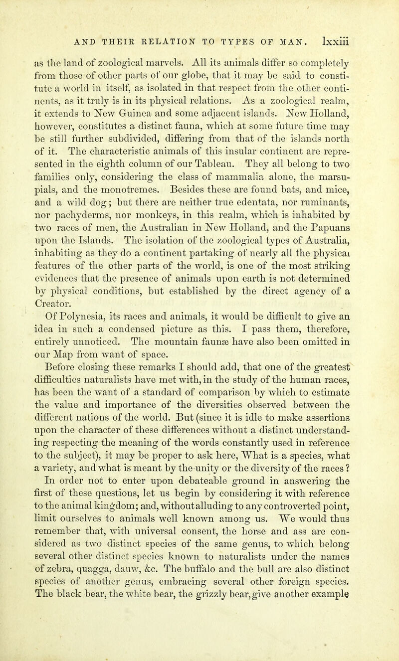 as the land of zoological marvels. All its animals differ so completely from those of other parts of our globe, that it may be said to consti- tute a world in itself, as isolated in that respect from the other conti- nents, as it truly is in its physical relations. As a zoological realm, it extends to New Guinea and some adjacent islands. New Holland, however, constitutes a distinct fauna, whicli at some future time may be still further subdivided, differing from that of the islands north of it. The characteristic animals of this insular continent are repre- sented in the eighth column of our Tableau. They all belong to two families only, considering the class of mammalia alone, the marsu- pials, and the monotremes. Besides these are found bats, and mice, and a wild dog; but there are neither true edentata, nor ruminants, nor pachyderms, nor monkeys, in this realm, which is inhabited by two races of men, the Australian in New Holland, and the Papuans upon the Islands. The isolation of the zoological types of Australia, inhabiting as they do a continent partaking of nearly all the physical features of the other parts of the world, is one of the most striking evidences that the presence of animals upon earth is not determined by physical conditions, but established by the direct agency of a Creator. Of Polynesia, its races and animals, it would be difficult to give an idea in such a condensed picture as this. I pass them, therefore, entirely unnoticed. The mountain faunae have also been omitted in our Map from want of space. Before closing these remarks I should acid, that one of the greatest difficulties naturalists have met with, in the study of the human races, has been the want of a standard of comparison by which to estimate the value and importance of the diversities observed between the different nations of the world. But (since it is idle to make assertions upon the character of these differences without a distinct understand- ing respecting the meaning of the words constantly used in reference to the subject), it may be proper to ask here, What is a species, what a variety, and what is meant by the unity or the diversity of the races ? In order not to enter upon debateable ground in answering the first of these questions, let us begin by considering it with reference to the animal kingdom; and, without alluding to any controverted point, limit ourselves to animals well known among us. We would thus remember that, with universal consent, the horse and ass are con- sidered as two distinct species of the same genus, to which belong several other distinct species known to naturalists under the names of zebra, quagga, dauw, &c. The buffalo and the bull are also distinct species of another genus, embracing several other foreign species. The black bear, the white bear, the grizzly bear, give another example