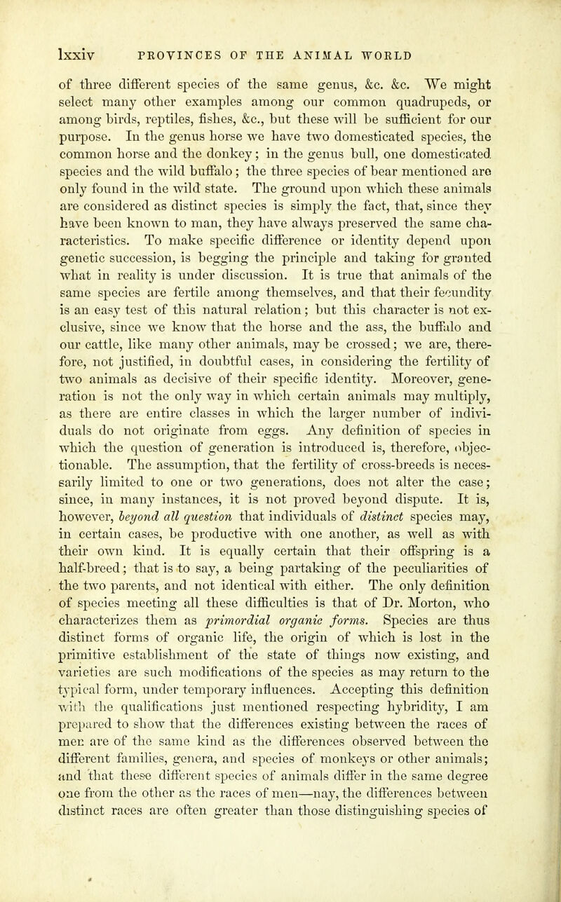 of three different species of the same genus, &c. &c. We might select many other examples among our common quadrupeds, or among hirds, reptiles, fishes, &c, but these will he sufficient for our purpose. In the genus horse we have two domesticated species, the common horse and the donkey; in the genus bull, one domesticated species and the wild buffalo; the three species of bear mentioned are only found in the wild state. The ground upon which these animals are considered as distinct species is simply the fact, that, since they have been known to man, they have always preserved the same cha- racteristics. To make specific difference or identity depend upon genetic succession, is begging the principle and taking for granted what in reality is under discussion. It is true that animals of the same species are fertile among themselves, and that their fecundity is an easy test of this natural relation; but this character is not ex- clusive, since we knoAV that the horse and the ass, the buffalo and our cattle, like many other animals, may be crossed; we are, there- fore, not justified, in doubtful cases, in considering the fertility of two animals as decisive of their specific identity. Moreover, gene- ration is not the only way in which certain animals may multiply, as there are entire classes in which the larger number of indivi- duals do not originate from eggs. Any definition of species in which the question of generation is introduced is, therefore, objec- tionable. The assumption, that the fertility of cross-breeds is neces- sarily limited to one or two generations, does not alter the case; since, in many instances, it is not proved beyond dispute. It is, however, beyond all question that individuals of distinct species may, in certain cases, be productive with one another, as well as with their own kind. It is equally certain that their offspring is a half-breed; that is to say, a being partaking of the peculiarities of the two parents, and not identical with either. The only definition of species meeting all these difficulties is that of Dr. Morton, who characterizes them as primordial organic forms. Species are thus distinct forms of organic life, the origin of which is lost in the primitive establishment of the state of things now existing, and varieties are such modifications of the species as may return to the typical form, under temporary influences. Accepting this definition with the qualifications just mentioned respecting hybridity, I am prepared to show that the differences existing between the races of men are of the same kind as the differences observed between the different families, genera, and species of monkeys or other animals; and that these different species of animals differ in the same degree one from the other as the races of men—nay, the differences between distinct races are often greater than those distinguishing species of