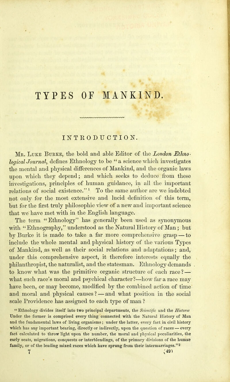 TYPES OF MANKIND. INTRODUCTION. Mr. Luke Burke, the bold and able Editor of the London Ethno ■ logicalJournal, defines Ethnology to be  a science which investigates the mental and physical differences of Mankind, and the organic laws upon which they depend; and which seeks to deduce from these investigations, principles of human guidance, in all the important relations of social existence. 1 To the same author are we indebted not only for the most extensive and lucid definition of this term, but for the first truly philosophic view of a new and important science that we' have met with in the English language. The term Ethnology has generally been used as synonymous with Ethnography, understood as the Natural History of Man; but by Burke it is made to take a far more comprehensive grasp — to include the whole mental and physical history of the various Types of Mankind, as well as their social relations and adaptations; and, under this comprehensive aspect, it therefore interests equally the philanthropist, the naturalist, and the statesman. Ethnology demands to know what was the primitive organic structure of each race ? — what such race's moral and psychical character?—how far a race may have been, or may become, modified by the combined action of time and moral and physical causes ? — and what position in the social scale Providence has assigned to each type of man ?  Ethnology divides itself into two principal departments, the Scientific and the Historic Under the former is comprised every thing connected with the Natural History of Man and the fundamental laws of living organisms; under the latter, every fact in civil history which has any important bearing, directly or indirectly, upon the question of races — every fact calculated to throw light upon the number, the moral and physical peculiarities, the early seats, migrations, conquests or interblendings, of the primary divisions of the humac family, or of the leading mixed races which have sprung from their intermarriages.2 7 {«»