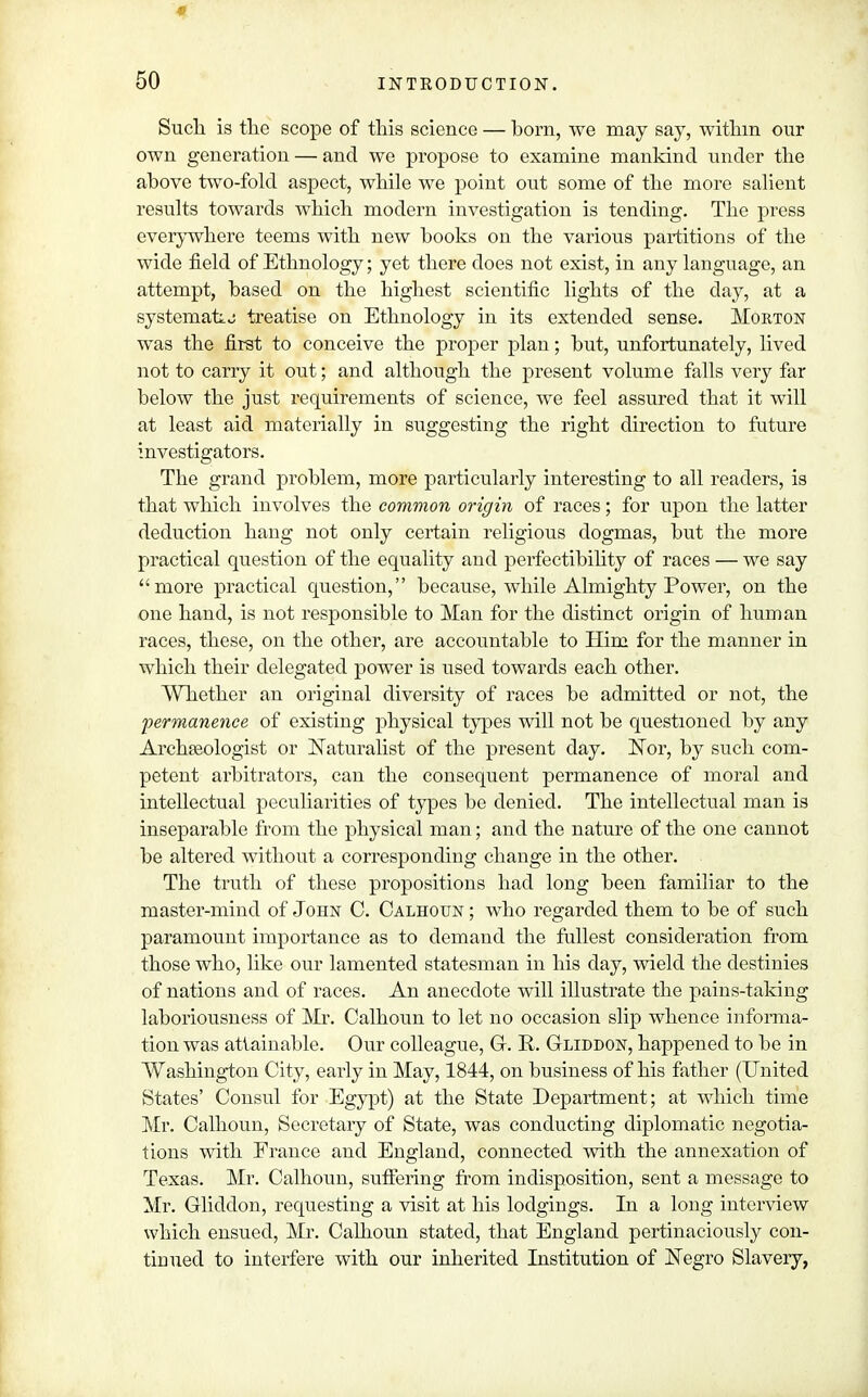 « 50 INTRODUCTION. Such is the scope of this science — born, we may say, within our own generation — and we propose to examine mankind under the above two-fold aspect, while we point out some of the more salient results towards which modern investigation is tending. The press everywhere teems with new books on the various partitions of the wide field of Ethnology; yet there does not exist, in any language, an attempt, based on the highest scientific lights of the clay, at a systemafij treatise on Ethnology in its extended sense. Morton was the first to conceive the proper plan; but, unfortunately, lived not to carry it out; and although the present volume falls very far below the just requirements of science, we feel assured that it will at least aid materially in suggesting the right direction to future investigators. The grand problem, more particularly interesting to all readers, is that which involves the common origin of races; for upon the latter deduction hang not only certain religious dogmas, but the more practical question of the equality and perfectibility of races — we say more practical question, because, while Almighty Power, on the one hand, is not responsible to Man for the distinct origin of human races, these, on the other, are accountable to Him for the manner in which their delegated power is used towards each other. Whether an original diversity of races be admitted or not, the permanence of existing physical types will not be questioned by any Archaeologist or Naturalist of the present day. Nor, by such com- petent arbitrators, can the consequent permanence of moral and intellectual peculiarities of types be denied. The intellectual man is inseparable from the physical man; and the nature of the one cannot be altered without a corresponding change in the other. The truth of these propositions had long been familiar to the master-mind of John C. Calhoun ; who regarded them to be of such paramount importance as to demand the fullest consideration from those who, like our lamented statesman in his day, wield the destinies of nations and of races. An anecdote will illustrate the pains-taking laboriousness of Mr. Calhoun to let no occasion slip whence informa- tion was attainable. Our colleague, G. R. Gliddon, happened to be in Washington City, early in May, 1844, on business of his father (United States' Consul for Egypt) at the State Department; at which time Mr. Calhoun, Secretary of State, was conducting diplomatic negotia- tions with Erance and England, connected with the annexation of Texas. Mr. Calhoun, suffering from indisposition, sent a message to Mr. Gliddon, requesting a visit at his lodgings. In a long interview which ensued, Mr. Calhoun stated, that England pertinaciously con- tinued to interfere with our inherited Institution of Negro Slavery,