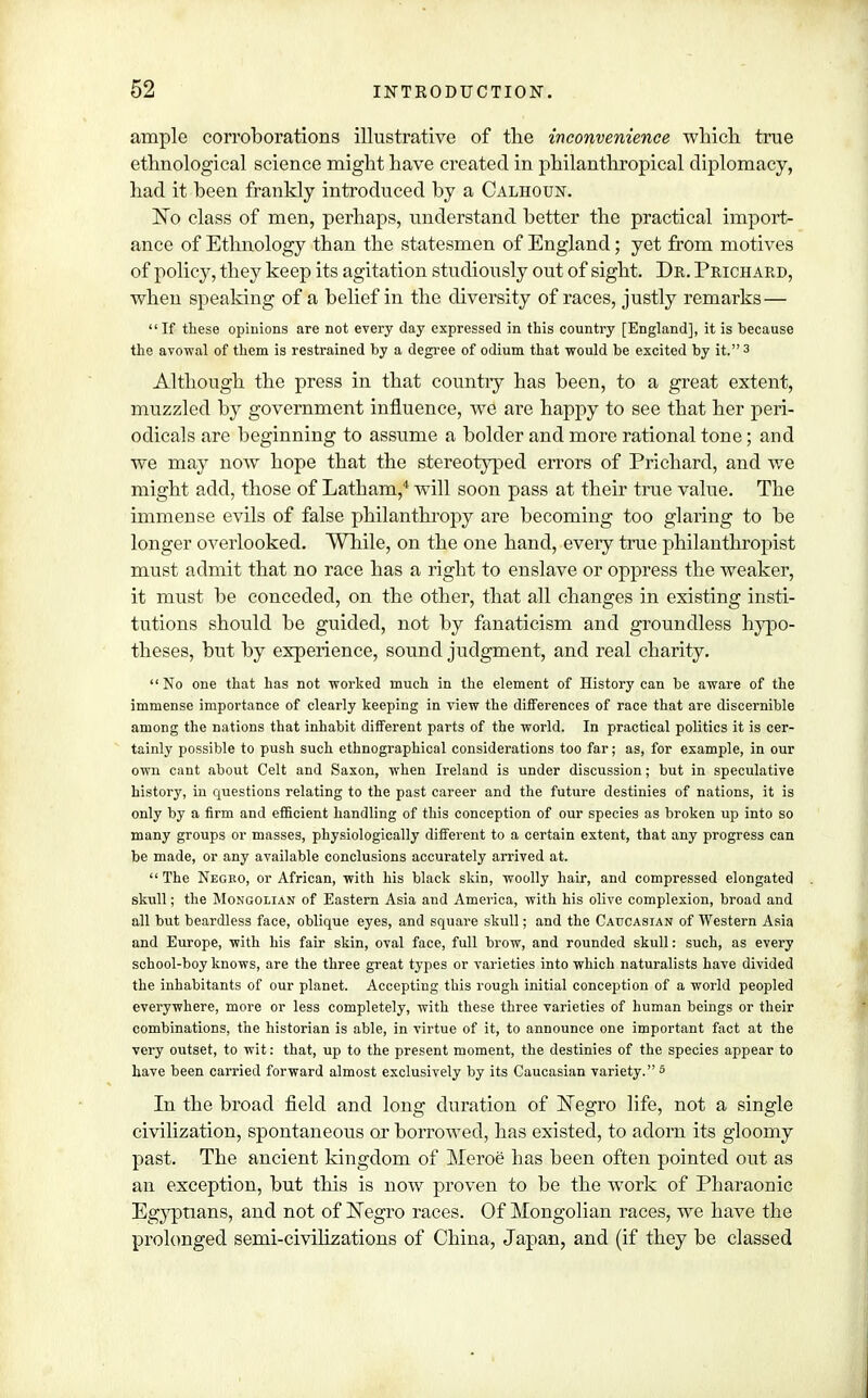 ample corroborations illustrative of the inconvenience which true ethnological science might have created in philanthropical diplomacy, had it been frankly introduced by a Calhoun. No class of men, perhaps, understand better the practical import- ance of Ethnology than the statesmen of England; yet from motives of policy, they keep its agitation studiously out of sight. Dr. Prichard, when speaking of a belief in the diversity of races, justly remarks— If these opinions are not every day expressed in this country [England], it is because the avowal of them is restrained by a degree of odium that would be excited by it. 3 Although the press in that country has been, to a great extent, muzzled by government influence, we are happy to see that her peri- odicals are beginning to assume a bolder and more rational tone; and we may now hope that the stereotyped errors of Prichard, and we might add, those of Latham,4 will soon pass at their true value. The immense evils of false philanthropy are becoming too glaring to be longer overlooked. While, on the one hand, every true philanthropist must admit that no race has a right to enslave or oppress the weaker, it must be conceded, on the other, that all changes in existing insti- tutions should be guided, not by fanaticism and groundless hypo- theses, but by experience, sound judgment, and real charity.  No one that has not worked much in the element of History can be aware of the immense importance of clearly keeping in view the differences of race that are discernible among the nations that inhabit different parts of the world. In practical politics it is cer- tainly possible to push such ethnographical considerations too far; as, for example, in our own cant about Celt and Saxon, when Ireland is under discussion; but in speculative history, in questions relating to the past career and the future destinies of nations, it is only by a firm and efficient handling of this conception of our species as broken up into so many groups or masses, physiologically different to a certain extent, that any progress can be made, or any available conclusions accurately arrived at.  The Negro, or African, with his black skin, woolly hair, and compressed elongated skull; the Mongolian of Eastern Asia and America, with his olive complexion, broad and all but beardless face, oblique eyes, and square skull; and the Caucasian of Western Asia and Europe, with his fair skin, oval face, full brow, and rounded skull: such, as every school-boy knows, are the three great types or varieties into which naturalists have divided the inhabitants of our planet. Accepting this rough initial conception of a world peopled everywhere, more or less completely, with these three varieties of human beings or their combinations, the historian is able, in virtue of it, to announce one important fact at the very outset, to wit: that, up to the present moment, the destinies of the species appear to have been carried forward almost exclusively by its Caucasian variety. 5 In the broad field and long duration of ISTegro life, not a single civilization, spontaneous or borrowed, has existed, to adorn its gloomy past. The ancient kingdom of Meroe has been often pointed out as an exception, but this is now proven to be the work of Pharaonic Egyptians, and not of Negro races. Of Mongolian races, we have the prolonged semi-civilizations of China, Japan, and (if they be classed