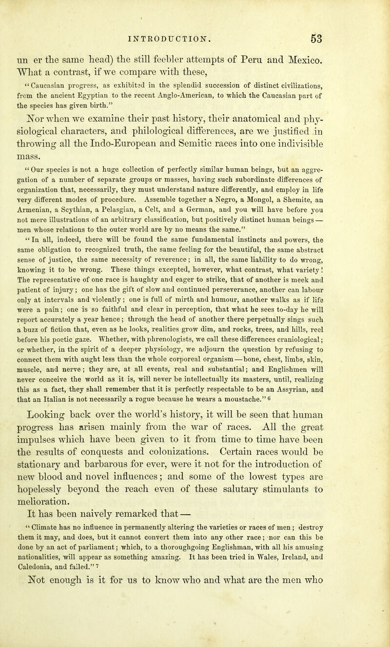 un er the same head) the still feebler attempts of Peru and Mexico. What a contrast, if we compare with these,  Caucasian progress, as exhibited in the splendid succession of distinct civilizations, from the ancient Egyptian to the recent Anglo-American, to which the Caucasian part of the species has given birth. Nor when we examine their past history, their anatomical and phy- siological characters, and philological differences, are we justified in throwing all the Indo-European and Semitic races into one indivisible mass.  Our species is not a huge collection of perfectly similar human beings, but an aggre- gation of a number of separate groups or masses, having such subordinate differences of organization that, necessarily, they must understand nature differently, and employ in life very different modes of procedure. Assemble together a Negro, a Mongol, a Shemite, an Armenian, a Scythian, a Pelasgian, a Celt, and a German, and you will have before you not mere illustrations of an arbitrary classification, but positively distinct human beings — men whose relations to the outer world are by no means the same.  In all, indeed, there will be found the same fundamental instincts and powers, the same obligation to recognized truth, the same feeling for the beautiful, the same abstract sense of justice, the same necessity of reverence; in all, the same liability to do wrong, knowing it to be wrong. These things excepted, however, what contrast, what variety! The representative of one race is haughty and eager to strike, that of another is meek and patient of injury; one has the gift of slow and continued perseverance, another can labour onjy at intervals and violently; one is full of mirth and humour, another walks as if life were a pain; one is so faithful and clear in perception, that what he sees to-day he will report accurately a year hence; through the head of another there perpetually sings such a buzz of fiction that, even as he looks, realities grow dim, and rocks, trees, and hills, reel before his poetic gaze. Whether, with phrenologists, we call these differences craniological; or whether, in the spirit of a deeper physiology, we adjourn the question by refusing to connect them with aught less than the whole corporeal organism—bone, chest, limbs, skin, muscle, and nerve ; they are, at all events, real and substantial; and Englishmen will never conceive the world as it is, will never be intellectually its masters, until, realizing this as a fact, they shall remember that it is perfectly respectable to be an Assyrian, and that an Italian is not necessarily a rogue because he wears a moustache.6 Looking back over the world's history, it will be seen that human progress has arisen mainly from the war of races. All the great impulses which have been given to it from time to time have been the results of conquests and colonizations. Certain races would be stationary and barbarous for ever, were it not for the introduction of new blood and novel influences; and some of the lowest types are hopelessly beyond the reach even of these salutary stimulants to melioration. It has been naively remarked that —  Climate has no influence in permanently altering the varieties or races of men; destroy them it may, and does, but it cannot convert them into any other race; nor can this be done by an act of parliament; which, to a thoroughgoing Englishman, with all his amusing nationalities, will appear as something amazing. It has been tried in Wales, Ireland, and Caledonia, and failed.7 Not enough is it for us to know who and what are the men who