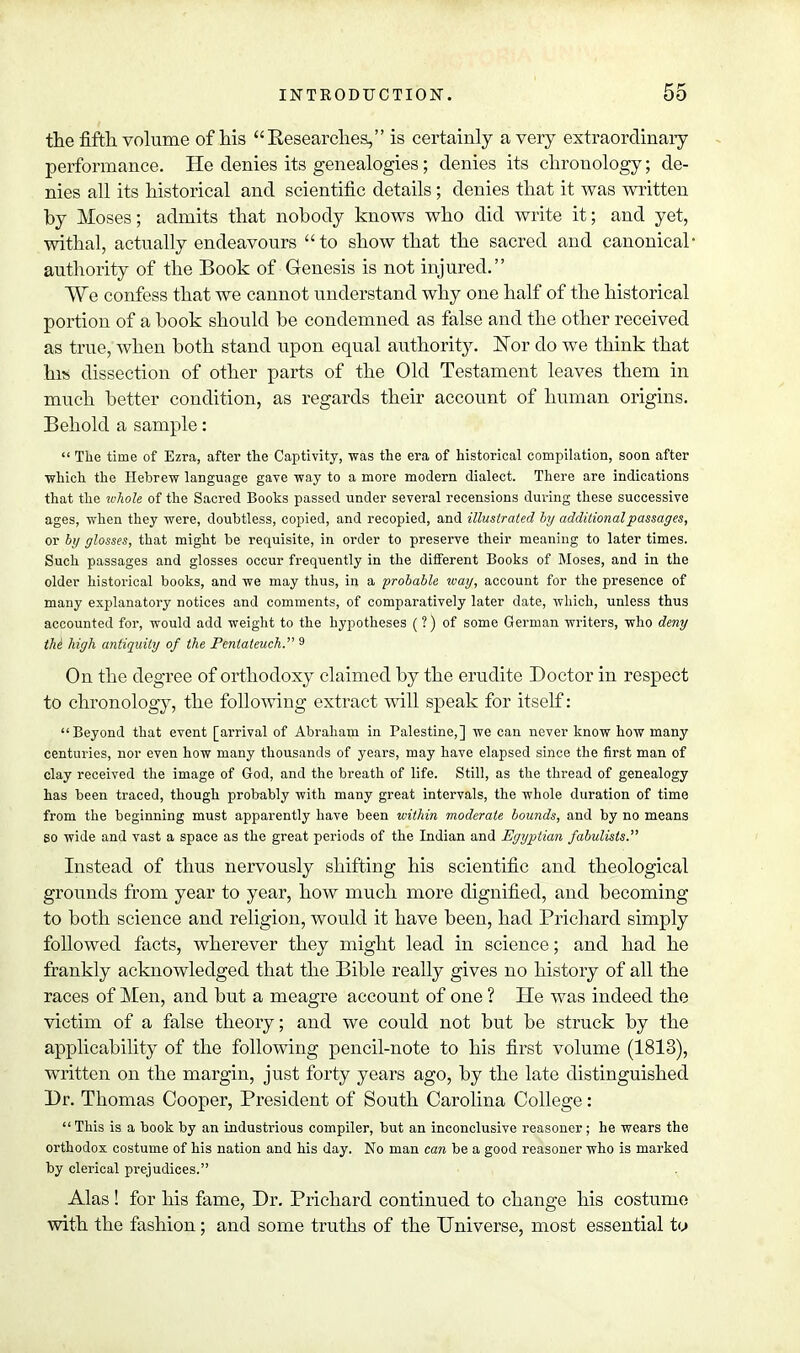 the fifth, volume of his Besearches, is certainly a very extraordinary performance. He denies its genealogies; denies its chronology; de- nies all its historical and scientific details; denies that it was written by Moses; admits that nobody knows who did write it; and yet, withal, actually endeavours to show that the sacred and canonical' authority of the Book of Genesis is not injured. We confess that we cannot understand why one half of the historical portion of a book should be condemned as false and the other received as true, when both stand upon equal authority. Nor do we think that his dissection of other parts of the Old Testament leaves them in much better condition, as regards their account of human origins. Behold a sample:  The time of Ezra, after the Captivity, was the era of historical compilation, soon after which the Hebrew language gave way to a more modern dialect. There are indications that the ivhole of the Sacred Books passed under several recensions during these successive ages, when they were, doubtless, copied, and recopied, and illustrated by additional passages, or by glosses, that might be requisite, in order to preserve their meaning to later times. Such passages and glosses occur frequently in the different Books of Moses, and in the older historical books, and we may thus, in a probable way, account for the presence of many explanatory notices and comments, of comparatively later date, which, unless thus accounted for, would add weight to the hypotheses (?) of some German writers, who deny the high antiquity of the Pentateuch. 9 On the degree of orthodoxy claimed by the erudite Doctor in respect to chronology, the following extract will speak for itself: Beyond that event [arrival of Abraham in Palestine,] we can never know how many centuries, nor even how many thousands of years, may have elapsed since the first man of clay received the image of God, and the breath of life. Still, as the thread of genealogy has been traced, though probably with many great intervals, the whole duration of time from the beginning must apparently have been within moderate bounds, and by no means so wide and vast a space as the great periods of the Indian and Egyptian fabulists. Instead of thus nervously shifting his scientific and theological grounds from year to year, how much more dignified, and becoming to both science and religion, would it have been, had Brichard simply followed facts, wherever they might lead in science; and had he frankly acknowledged that the Bible really gives no history of all the races of Men, and but a meagre account of one ? He was indeed the victim of a false theory; and we could not but be struck by the applicability of the following pencil-note to his first volume (1813), written on the margin, just forty years ago, by the late distinguished Dr. Thomas Cooper, Bresident of South Carolina College: This is a book by an industrious compiler, but an inconclusive reasoner; he wears the orthodox costume of his nation and his day. No man can be a good reasoner who is marked by clerical prejudices. Alas ! for his fame, Dr. Brichard continued to change his costume with the fashion; and some truths of the Universe, most essential ty