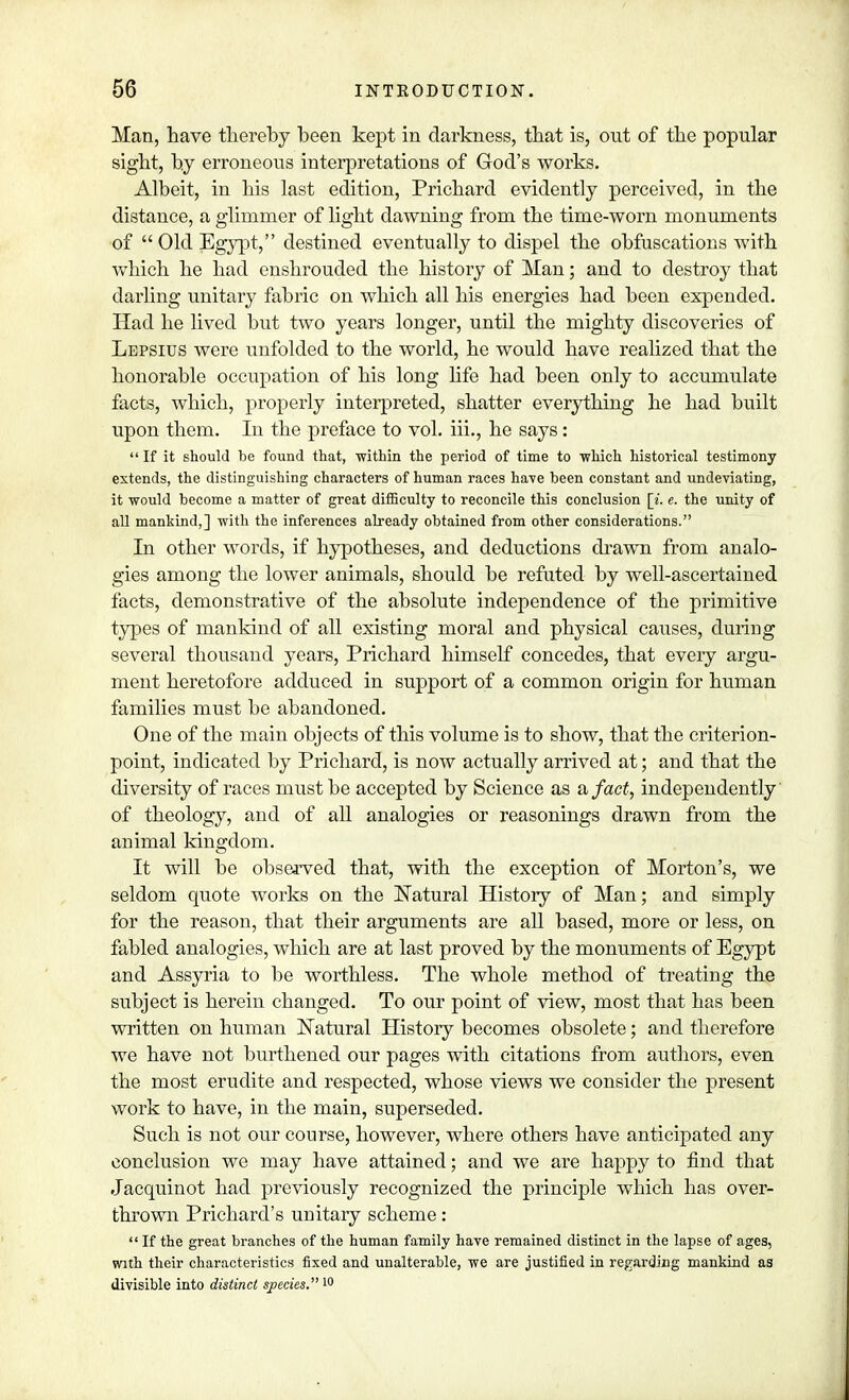 Man, have thereby been kept in darkness, that is, out of the popular sight, hy erroneous interpretations of God's works. Albeit, in his last edition, Prichard evidently perceived, in the distance, a glimmer of light dawning from the time-worn monuments of Old Egypt, destined eventually to dispel the obfuscations with which he had enshrouded the history of Man; and to destroy that darling unitary fabric on which all his energies had been expended. Had he lived but two years longer, until the mighty discoveries of Lepsius were unfolded to the world, he would have realized that the honorable occupation of his long life had been only to accumulate facts, which, properly interpreted, shatter everything he had built upon them. In the preface to vol. iii., he says:  If it should be found that, 'within the period of time to which historical testimony extends, the distinguishing characters of human races have been constant and undeviating, it would become a matter of great difficulty to reconcile this conclusion [i. e. the unity of all mankind,] with the inferences already obtained from other considerations. In other words, if hypotheses, and deductions drawn from analo- gies among the lower animals, should be refuted by well-ascertained facts, demonstrative of the absolute independence of the primitive types of mankind of all existing moral and physical causes, during several thousand years, Prichard himself concedes, that every argu- ment heretofore adduced in support of a common origin for human families must be abandoned. One of the main objects of this volume is to show, that the criterion- point, indicated by Prichard, is now actually arrived at; and that the diversity of races must be accepted by Science as a, fact, independently of theology, and of all analogies or reasonings drawn from the animal kingdom. It will be observed that, with the exception of Morton's, we seldom quote works on the Natural History of Man; and simply for the reason, that their arguments are all based, more or less, on fabled analogies, which are at last proved by the monuments of Egypt and Assyria to be worthless. The whole method of treating the subject is herein changed. To our point of view, most that has been written on human Natural Histoiy becomes obsolete; and therefore we have not burthened our pages with citations from authors, even the most erudite and respected, whose views we consider the present work to have, in the main, superseded. Such is not our course, however, where others have anticipated any conclusion we may have attained; and we are happy to find that Jacquinot had previously recognized the principle which has over- thrown Prichard's unitaiy scheme:  If the great branches of the human family have remained distinct in the lapse of ages, with their characteristics fixed and unalterable, we are justified in regarding mankind as divisible into distinct species. 10