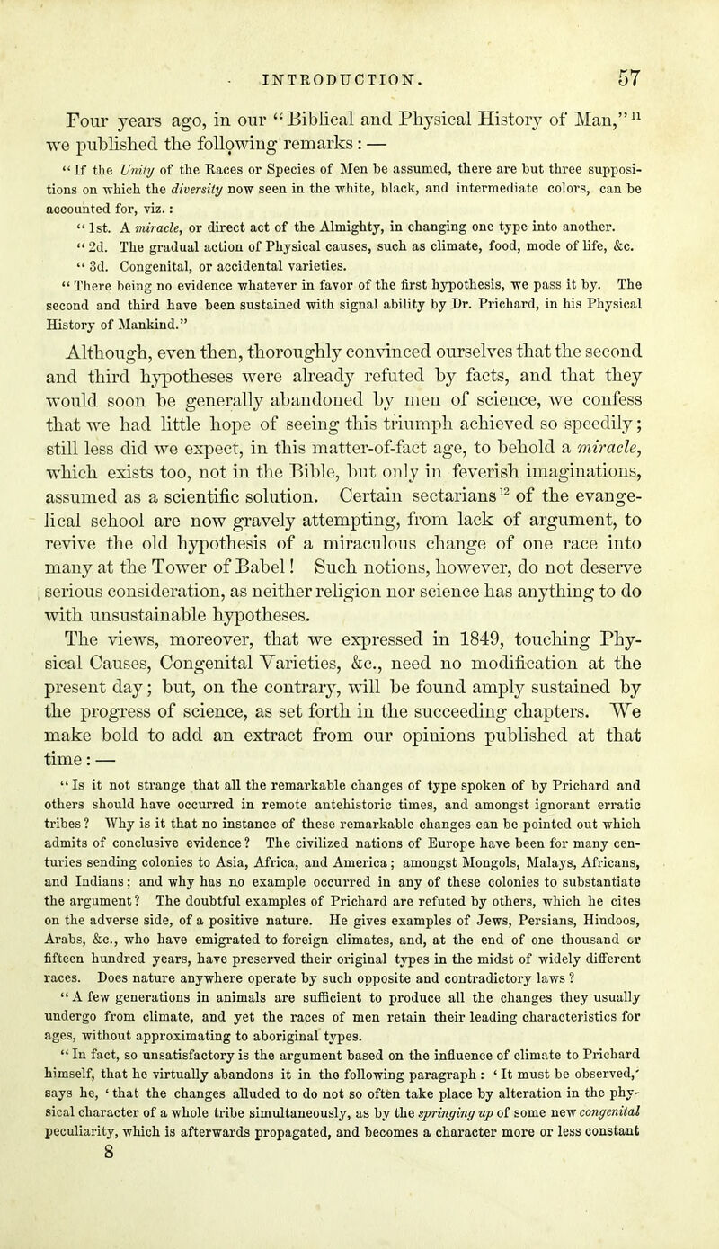 Four years ago, in our Biblical and Physical History of Man,11 we published the following remarks: —  If the Unity of the Races or Species of Men be assumed, there are but three supposi- tions on which the diversity now seen in the white, black, and intermediate colors, can be accounted for, viz.:  1st. A miracle, or direct act of the Almighty, in changing one type into another. 2d. The gradual action of Physical causes, such as climate, food, mode of life, &c.  3d. Congenital, or accidental varieties.  There being no evidence whatever in favor of the first hypothesis, we pass it by. The second and third have been sustained with signal ability by Dr. Prichard, in his Physical History of Mankind. Although, even then, thoroughly convinced ourselves that the second and third hypotheses were already refuted by facts, and that they would soon be generally abaudoned by men of science, we confess that we had little hope of seeing this triumph achieved so speedily; still less did we expect, in this matter-of-fact age, to behold a miracle, which exists too, not in the Bible, but only in feverish imaginations, assumed as a scientific solution. Certain sectarians12 of the evange- lical school are now gravely attempting, from lack of argument, to revive the old hypothesis of a miraculous change of one race into many at the Tower of Babel! Such notions, however, do not deserve serious consideration, as neither religion nor science has anything to do with unsustainable hypotheses. The views, moreover, that we expressed in 1849, touching Phy- sical Causes, Congenital Varieties, &c, need no modification at the present day; but, on the contrary, will be found amply sustained by the progress of science, as set forth in the succeeding chapters. We make bold to add an extract from our opinions published at that time: — Is it not strange that all the remarkable changes of type spoken of by Prichard and others should have occurred in remote antehistoric times, and amongst ignorant erratic tribes ? Why is it that no instance of these remarkable changes can be pointed out which admits of conclusive evidence ? The civilized nations of Europe have been for many cen- turies sending colonies to Asia, Africa, and America; amongst Mongols, Malays, Africans, and Indians; and why has no example occurred in any of these colonies to substantiate the argument ? The doubtful examples of Prichard are refuted by others, which he cites on the adverse side, of a positive nature. He gives examples of Jews, Persians, Hindoos, Arabs, &c, who have emigrated to foreign climates, and, at the end of one thousand or fifteen hundred years, have preserved their original types in the midst of widely different races. Does nature anywhere operate by such opposite and contradictory laws ?  A few generations in animals are sufficient to produce all the changes they usually undergo from climate, and yet the races of men retain their leading characteristics for ages, without approximating to aboriginal types.  In fact, so unsatisfactory is the argument based on the influence of climate to Prichard himself, that he virtually abandons it in the following paragraph : ' It must be observed,' says he, ' that the changes alluded to do not so often take place by alteration in the phy- sical character of a whole tribe simultaneously, as by the springing up of some new congenital peculiarity, which is afterwards propagated, and becomes a character more or less constant