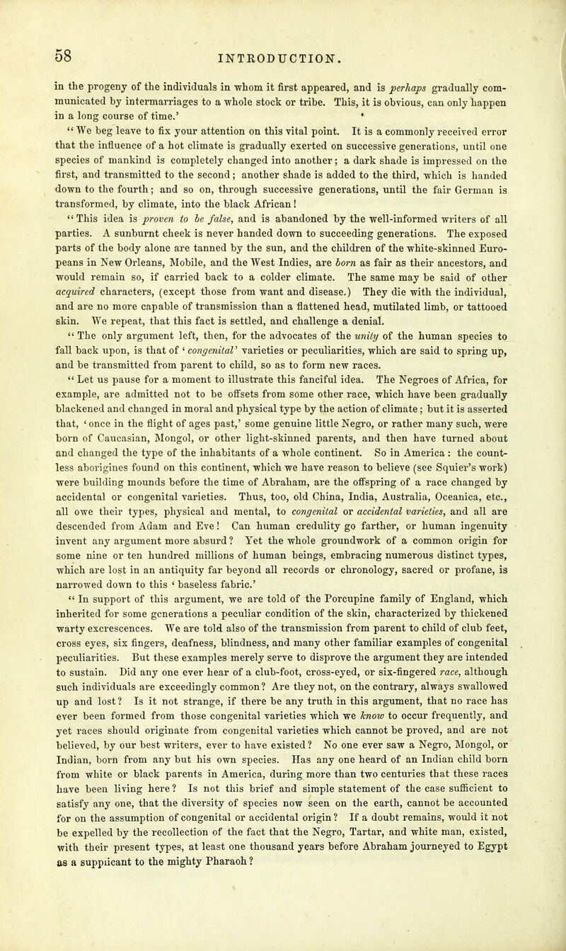 in the progeny of the individuals in whom it first appeared, and is perhaps gradually com- municated by intermarriages to a whole stock or tribe. This, it is obvious, can only happen in a long course of time.' '  We beg leave to fix your attention on this vital point. It is a commonly received error that the influence of a hot climate is gradually exerted on successive generations, until one species of mankind is completely changed into another; a dark shade is impressed on the first, and transmitted to the second; another shade is added to the third, which is handed down to the fourth; and so on, through successive generations, until the fair German is transformed, by climate, into the black African!  This idea is proven to be false, and is abandoned by the well-informed writers of all parties. A sunburnt cheek is never handed down to succeeding generations. The exposed parts of the body alone are tanned by the sun, and the children of the white-skinned Euro- peans in New Orleans, Mobile, and the West Indies, are born as fair as their ancestors, and would remain so, if carried back to a colder climate. The same may be said of other acquired characters, (except those from want and disease.) They die with the individual, and are no more capable of transmission than a flattened head, mutilated limb, or tattooed skin. We repeat, that this fact is settled, and challenge a denial.  The only argument left, then, for the advocates of the unity of the human species to fall back upon, is that of ' congenital' varieties or peculiarities, which are said to spring up, and be transmitted from parent to child, so as to form new races.  Let us pause for a moment to illustrate this fanciful idea. The Negroes of Africa, for example, are admitted not to be offsets from some other race, which have been gradually blackened and changed in moral and physical type by the action of climate; but it is asserted that, ' once in the flight of ages past,' some genuine little Negro, or rather many such, were born of Caucasian, Mongol, or other light-skinned parents, and then have turned about and changed the type of the inhabitants of a whole continent. So in America : the count- less aborigines found on this continent, which we have reason to believe (see Squier's work) were building mounds before the time of Abraham, are the offspring of a race changed by accidental or congenital varieties. Thus, too, old China, India, Australia, Oceanica, etc., all owe their types, physical and mental, to congenital or accidental varieties, and all are descended from Adam and Eve! Can human credulity go farther, or human ingenuity invent any argument more absurd ? Yet the whole groundwork of a common origin for some nine or ten hundred millions of human beings, embracing numerous distinct types, which are lost in an antiquity far beyond all records or chronology, sacred or profane, is narrowed down to this ' baseless fabric'  In support of this argument, we are told of the Porcupine family of England, which inherited for some generations a peculiar condition of the skin, characterized by thickened warty excrescences. We are told also of the transmission from parent to child of club feet, cross eyes, six fingers, deafness, blindness, and many other familiar examples of congenital peculiarities. But these examples merely serve to disprove the argument they are intended to sustain. Did any one ever hear of a club-foot, cross-eyed, or six-fingered race, although such individuals are exceedingly common? Are they not, on the contrary, always swallowed up and lost ? Is it not strange, if there be any truth in this argument, that no race has ever been formed from those congenital varieties which we know to occur frequently, and yet races should originate from congenital varieties which cannot be proved, and are not believed, by our best writers, ever to have existed? No one ever saw a Negro, Mongol, or Indian, born from any but his own species. Has any one heard of an Indian child born from white or black parents in America, during more than two centuries that these races have been living here ? Is not this brief and simple statement of the case sufficient to satisfy any one, that the diversity of species now seen on the earth, cannot be accounted for on the assumption of congenital or accidental origin? If a doubt remains, would it not be expelled by the recollection of the fact that the Negro, Tartar, and white man, existed, with their present types, at least one thousand years before Abraham journeyed to Egypt as a supplicant to the mighty Pharaoh ?