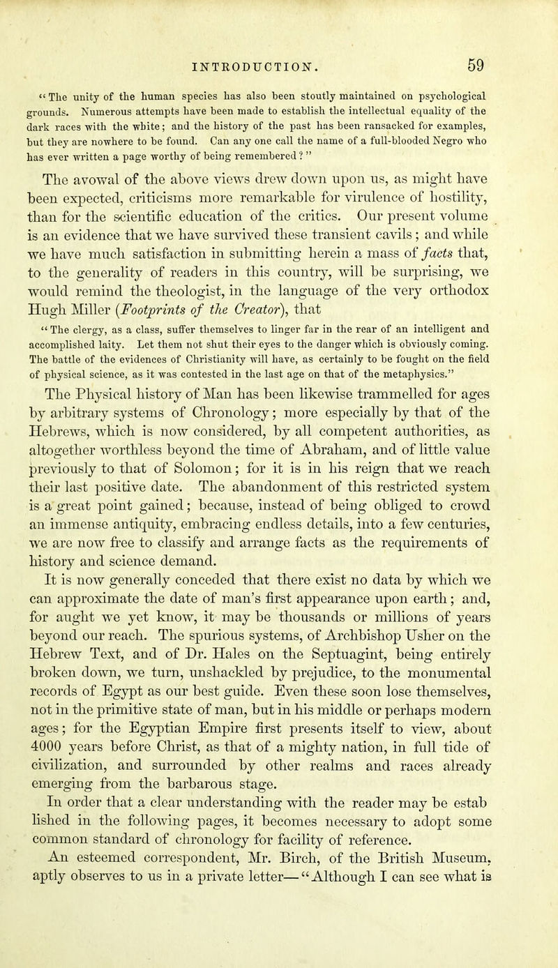  The unity of the human species has also been stoutly maintained on psychological grounds. Numerous attempts have been made to establish the intellectual equality of the dark races -with the white; and the history of the past has been ransacked for examples, but they are nowhere to be found. Can any one call the name of a full-blooded Negro who has ever written a page worthy of being remembered ?  The avowal of the ahove views drew clown upon us, as might have been expected, criticisms more remarkable for virulence of hostility, than for the scientific education of the critics. Our present volume is an evidence that we have survived these transient cavils ; and while we have much satisfaction in submitting herein a mass of facts that, to the generality of readers in this country, will be surprising, we would remind the theologist, in the language of the very orthodox Hugh Miller [Footprints of the Creator), that The clergy, as a class, suffer themselves to linger far in the rear of an intelligent and accomplished laity. Let them not shut their eyes to the danger which is obviously coming. The battle of the evidences of Christianity will have, as certainly to be fought on the field of physical science, as it was contested in the last age on that of the metaphysics. The Physical history of Man has been likewise trammelled for ages by arbitrary systems of Chronology; more especially by that of the Hebrews, which is now considered, by all competent authorities, as altogether worthless beyond the time of Abraham, and of little value previously to that of Solomon; for it is in his reign that we reach their last positive date. The abandonment of this restricted system is a great point gained; because, instead of being obliged to crowd an immense antiquity, embracing endless details, into a few centuries, we are now free to classify and arrange facts as the requirements of history and science demand. It is now generally conceded that there exist no data by which we can approximate the date of man's first appearance upon earth; and, for aught we yet know, it may be thousands or millions of years beyond our reach. The spurious systems, of Archbishop Usher on the Hebrew Text, and of Dr. Hales on the Septuagint, being entirely broken down, we turn, unshackled by prejudice, to the monumental records of Egypt as our best guide. Even these soon lose themselves, not in the primitive state of man, but in his middle or perhaps modern ages; for the Egyptian Empire first presents itself to view, about 4000 years before Christ, as that of a mighty nation, in full tide of civilization, and surrounded by other realms and races already emerging from the barbarous stage. In order that a clear understanding with the reader may be estab lished in the following pages, it becomes necessary to adopt some common standard of chronology for facility of reference. An esteemed correspondent, Mr. Birch, of the British Museum, aptly observes to us in a private letter—Although I can see what is