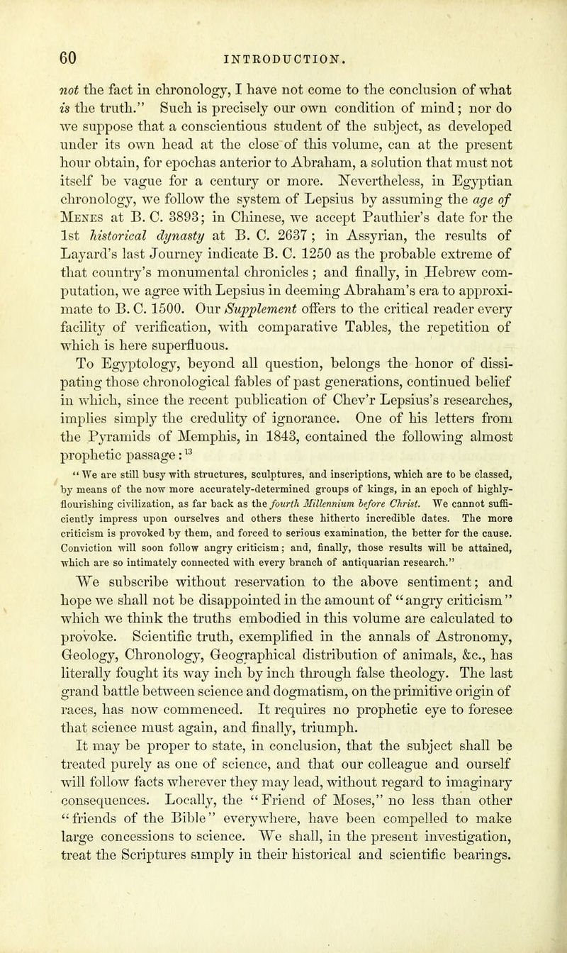 not the fact in chronology, I have not come to the conclusion of what is the truth. Such is precisely our own condition of mind; nor do we suppose that a conscientious student of the suhject, as developed under its own head at the close of this volume, can at the present hour obtain, for epochas anterior to Abraham, a solution that must not itself be vague for a century or more. Nevertheless, in Egyptian chronology, we follow the system of Lepsius by assuming the age of Menes at B. C. 3893; in Chinese, we accept Pauthier's date for the 1st historical dynasty at B. C. 2637 ; in Assyrian, the results of Layard's last Journey indicate B. C. 1250 as the probable extreme of that country's monumental chronicles ; and finally, in Hebrew com- putation, we agree with Lepsius in deeming Abraham's era to approxi- mate to B. C. 1500. Our Supplement offers to the critical reader every facility of verification, with comparative Tables, the repetition of which is here superfluous. To Egyptology, beyond all question, belongs the honor of dissi- pating those chronological fables of past generations, continued belief in which, since the recent publication of Chev'r Lepsius's researches, implies simply the credulity of ignorance. One of his letters from the Pyramids of Memphis, in 1843, contained the following almost prophetic passage:13  We are still busy with structures, sculptures, and inscriptions, which are to be classed, by means of the now more accurately-determined groups of kings, in an epoch of highly- flourishing civilization, as far back as the fourth Millennium before Christ. We cannot suffi- ciently impress upon ourselves and others these hitherto incredible dates. The more criticism is provoked by them, and forced to serious examination, the better for the cause. Conviction will soon follow angry criticism; and, finally, those results will be attained, which are so intimately connected with every branch of antiquarian research. We subscribe without reservation to the above sentiment; and hope we shall not be disappointed in the amount of angry criticism which we think the truths embodied in this volume are calculated to provoke. Scientific truth, exemplified in the annals of Astronomy, Geology, Chronology, Geographical distribution of animals, &c, has literally fought its way inch by inch through false theology. The last grand battle between science and dogmatism, on the primitive origin of races, has now commenced. It requires no prophetic eye to foresee that science must again, and finally, triumph. It may be proper to state, in conclusion, that the subject shall be treated purely as one of science, and that our colleague and ourself will follow facts wherever they may lead, without regard to imaginary consequences. Locally, the  Friend of Moses, no less than other friends of the Bible everywhere, have been compelled to make large concessions to science. We shall, in the present investigation, treat the Scriptures simply in their historical and scientific bearings.