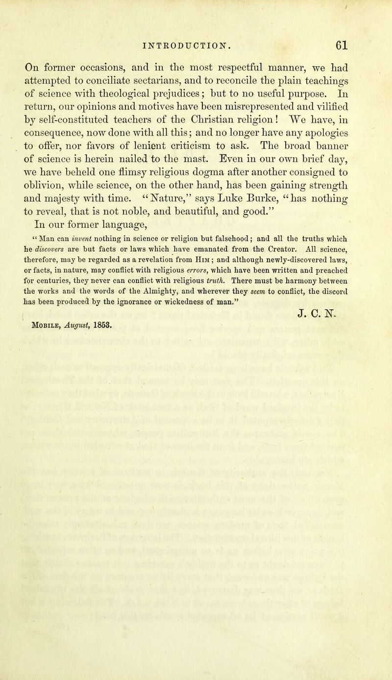 On former occasions, and in the most respectful manner, we had attempted to conciliate sectarians, and to reconcile the plain teachings of science with theological prejudices; hut to no useful purpose. In return, our opinions and motives have heen misrepresented and vilified hy self-constituted teachers of the Christian religion! We have, in consequence, now done with all this; and no longer have any apologies to offer, nor favors of lenient criticism to ask. The hroad banner of science is herein nailed to the mast. Even in our own brief day, we have beheld one flimsy religious dogma after another consigned to oblivion, while science, on the other hand, has been gaining strength and majesty with time. Nature, says Luke Burke, has nothing to reveal, that is not noble, and beautiful, and good. In our former language,  Man can invent nothing in science or religion but falsehood ; and all the truths which he discovers are but facts or laws which have emanated from the Creator. All science, therefore, may be regarded as a revelation from Him ; and although newly-discovered laws, or facts, in nature, may conflict with religious errors, which have been written and preached for centuries, they never can conflict with religious truth. There must be harmony between the works and the words of the Almighty, and wherever they seem to conflict, the discord has been produced by the ignorance or wickedness of man. J. C. K Mobile, August, 1853.