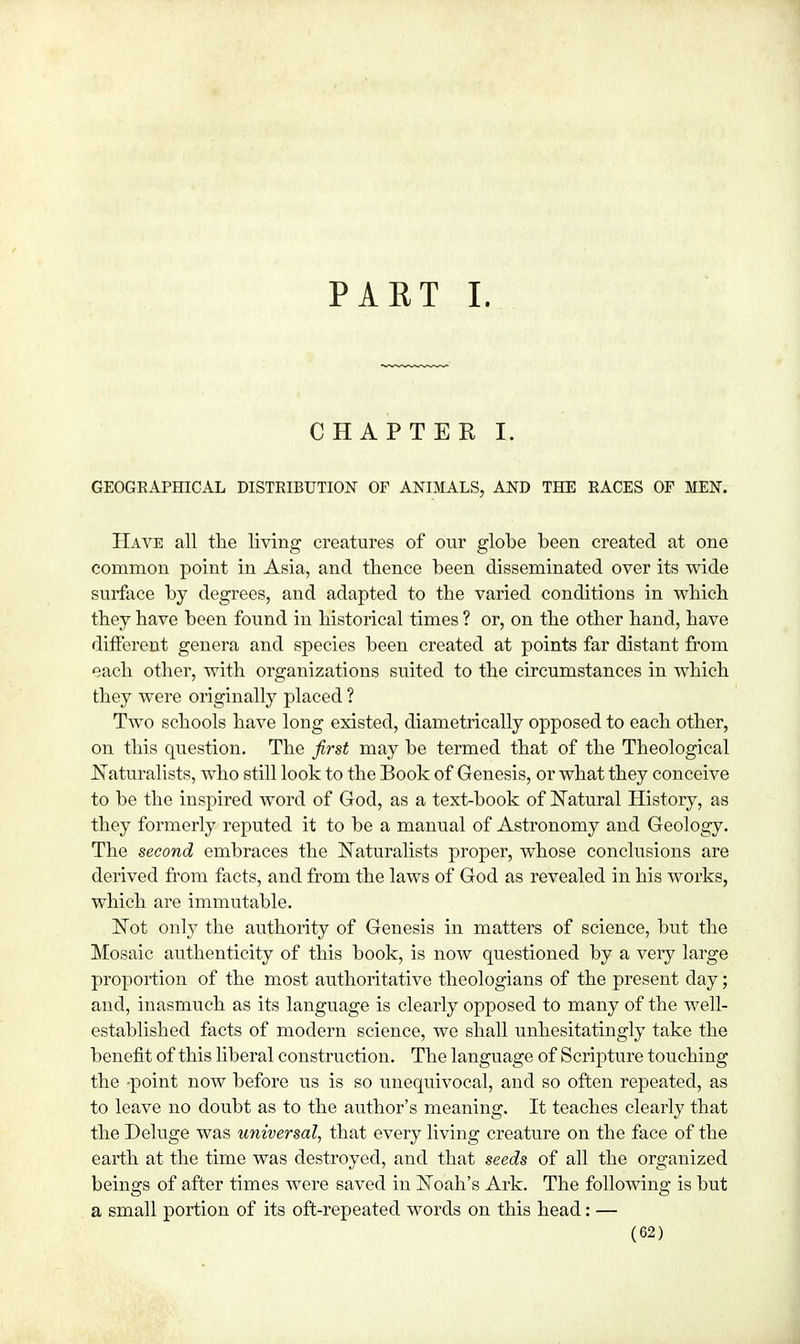 PAET I. CHAPTER I. GEOGRAPHICAL DISTRIBUTION OF ANIMALS, AND THE RACES OF MEN. Have all the living creatures of our globe been created at one common point in Asia, and thence been disseminated over its wide surface by degrees, and adapted to tbe varied conditions in which they bave been found in bistorical times ? or, on tbe other hand, bave different genera and species been created at points far distant from each other, with organizations suited to the circumstances in which they were originally placed ? Two schools have long existed, diametrically opposed to each other, on this question. The first may be termed that of the Theological Naturalists, who still look to tbe Book of Genesis, or what tbey conceive to be the inspired word of God, as a text-book of Natural History, as they formerly reputed it to be a manual of Astronomy and Geology. The second embraces tbe Naturalists proper, whose conclusions are derived from facts, and from tbe laws of God as revealed in his works, which are immutable. Not only the authority of Genesis in matters of science, but the Mosaic authenticity of tbis book, is now questioned by a very large proportion of tbe most authoritative theologians of the present day; and, inasmuch as its language is clearly opposed to many of the well- established facts of modern science, we sball unhesitatingly take the benefit of tbis liberal construction. The language of Scripture touching the -point now before us is so unequivocal, and so often repeated, as to leave no doubt as to the author's meaning. It teaches clearly that the Deluge was universal, that every living creature on the face of the earth at the time was destroyed, and that seeds of all the organized beings of after times were saved in Noah's Ark. The following is but a small portion of its oft-repeated words on this head: —