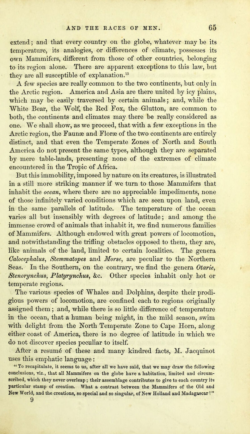 extend; and that every country on the globe, whatever may be its temperature, its analogies, or differences of climate, possesses its own Mammifers, different from those of other countries, belonging to its region alone. There are apparent exceptions to this law, but they are all susceptible of explanation.15 A few species are really common to the two continents, but only in the Arctic region. America and Asia are there united by icy plains, which may be easily traversed by certain animals; and, while the White Bear, the Wolf, the Red Fox, the Glutton, are common to both, the continents and climates may there be really considered as one. We shall show, as we proceed, that with a few exceptions in the Arctic region, the Faunae and Florae of the two continents are entirely distinct, and that even the Temperate Zones of North and South America do not present the same types, although they are separated by mere table-lands, presenting none of the extremes of climate encountered in the Tropic of Africa. But this immobility, imposed by nature on its creatures, is illustrated in a still more striking manner if we turn to those Mammifers that inhabit the ocean, where there are no appreciable impediments, none of those infinitely varied conditions which are seen upon land, even in the same parallels of latitude. The temperature of the ocean varies all but insensibly with degrees of latitude; and among the immense crowd of animals that inhabit it, we find numerous families of Mammifers. Although endowed with great powers of locomotion, and notwithstanding the trifling obstacles opposed to them, they are, like animals of the land, limited to certain localities. The genera Otocephalus, Stemmatopes and Morse, are peculiar to the Northern Seas. In the Southern, on the contrary, we find the genera Otarie, Stenorynchus, Platyrynchus, &c. Other species inhabit only hot or temperate regions. The various species of Whales and Dolphins, despite their prodi- gious powers of locomotion, are confined each to regions originally assigned them; and, while there is so little difference of temperature in the ocean, that a human being might, in the mild season, swim with delight from the North Temperate Zone to Cape Horn, along either coast of America, there is no degree of latitude in which we do not discover species peculiar to itself. After a resume of these and many kindred facts, M. Jacquinot uses this emphatic language:  To recapitulate, it seems to us, after all we have said, that we may draw the following conclusions, viz., that all Mammifers on the globe have a habitation, limited and circum- scribed, which they never overleap; their assemblage contributes to give to each country its particular stamp of creation. What a contrast between the Mammifers of the Old and New World, and the creations, so special and so singular, of New Holland and Madagascar! 9