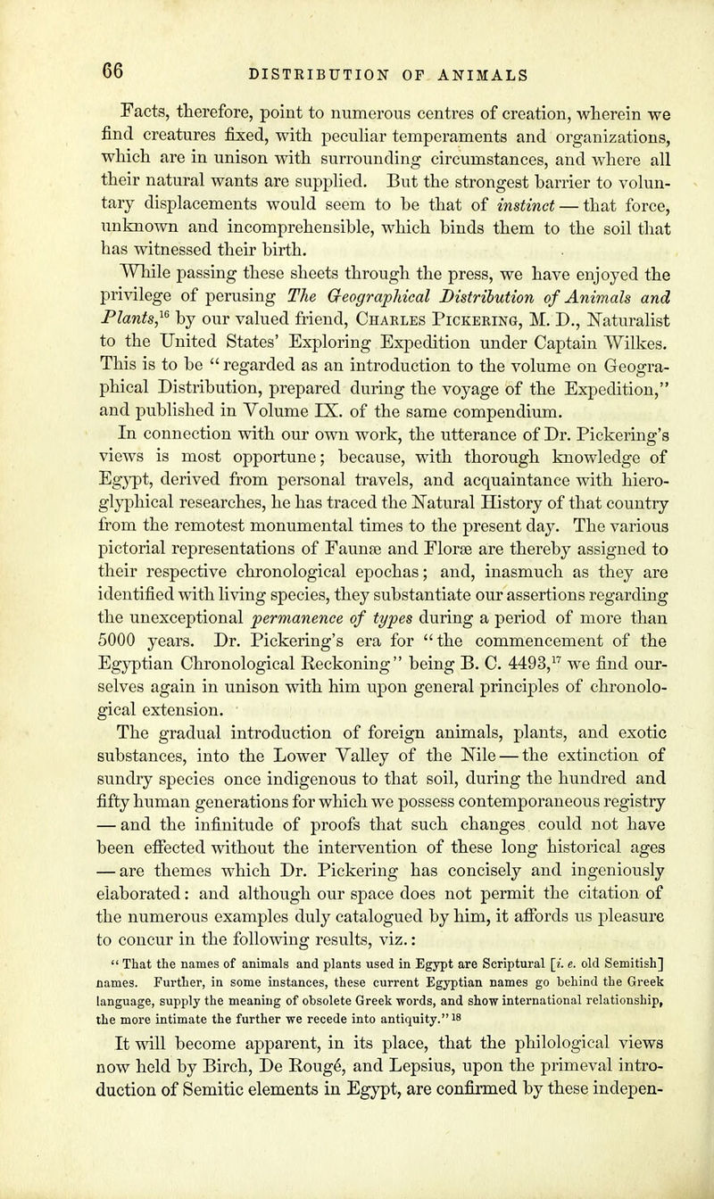 Facts, therefore, point to numerous centres of creation, wherein we find creatures fixed, with peculiar temperaments and organizations, which are in unison with surrounding circumstances, and where all their natural wants are supplied. But the strongest harrier to volun- tary displacements would seem to he that of instinct — that force, unknown and incomprehensible, which binds them to the soil that has witnessed their birth. While passing these sheets through the press, we have enjoyed the privilege of perusing The Geographical Distribution of Animals and Plants,16 by our valued friend, Charles Pickering, M. D., Naturalist to the United States' Exploring Expedition under Captain Wilkes. This is to be  regarded as an introduction to the volume on Geogra- phical Distribution, prepared during the voyage of the Expedition, and published in Volume IX. of the same compendium. In connection with our own work, the utterance of Dr. Pickering's views is most opportune; because, with thorough knowledge of Egypt, derived from personal travels, and acquaintance with hiero- glyphical researches, he has traced the Natural History of that country from the remotest monumental times to the present day. The various pictorial representations of Faunae and Florse are thereby assigned to their respective chronological epochas; and, inasmuch as they are identified with living species, they substantiate our assertions regarding the unexceptional permanence of types during a period of more than 5000 years. Dr. Pickering's era for  the commencement of the Egyptian Chronological Reckoning being B. C. 4493,17 we find our- selves again in unison with him upon general principles of chronolo- gical extension. The gradual introduction of foreign animals, plants, and exotic substances, into the Lower Valley of the Nile — the extinction of sundry species once indigenous to that soil, during the hundred and fifty human generations for which we possess contemporaneous registry — and the infinitude of proofs that such changes could not have been effected without the intervention of these long historical ages — are themes which Dr. Pickering has concisely and ingeniously elaborated: and although our space does not permit the citation of the numerous examples duly catalogued by him, it affords us pleasure to concur in the following results, viz.:  That the names of animals and plants used in Egypt are Scriptural [i. e. old Semitish] names. Further, in some instances, these current Egyptian names go behind the Greek language, supply the meaning of obsolete Greek words, and show international relationship, the more intimate the further we recede into antiquity.^ It will become apparent, in its place, that the philological views now held by Birch, De Rouge, and Lepsius, upon the primeval intro- duction of Semitic elements in Egypt, are confirmed by these indepen-