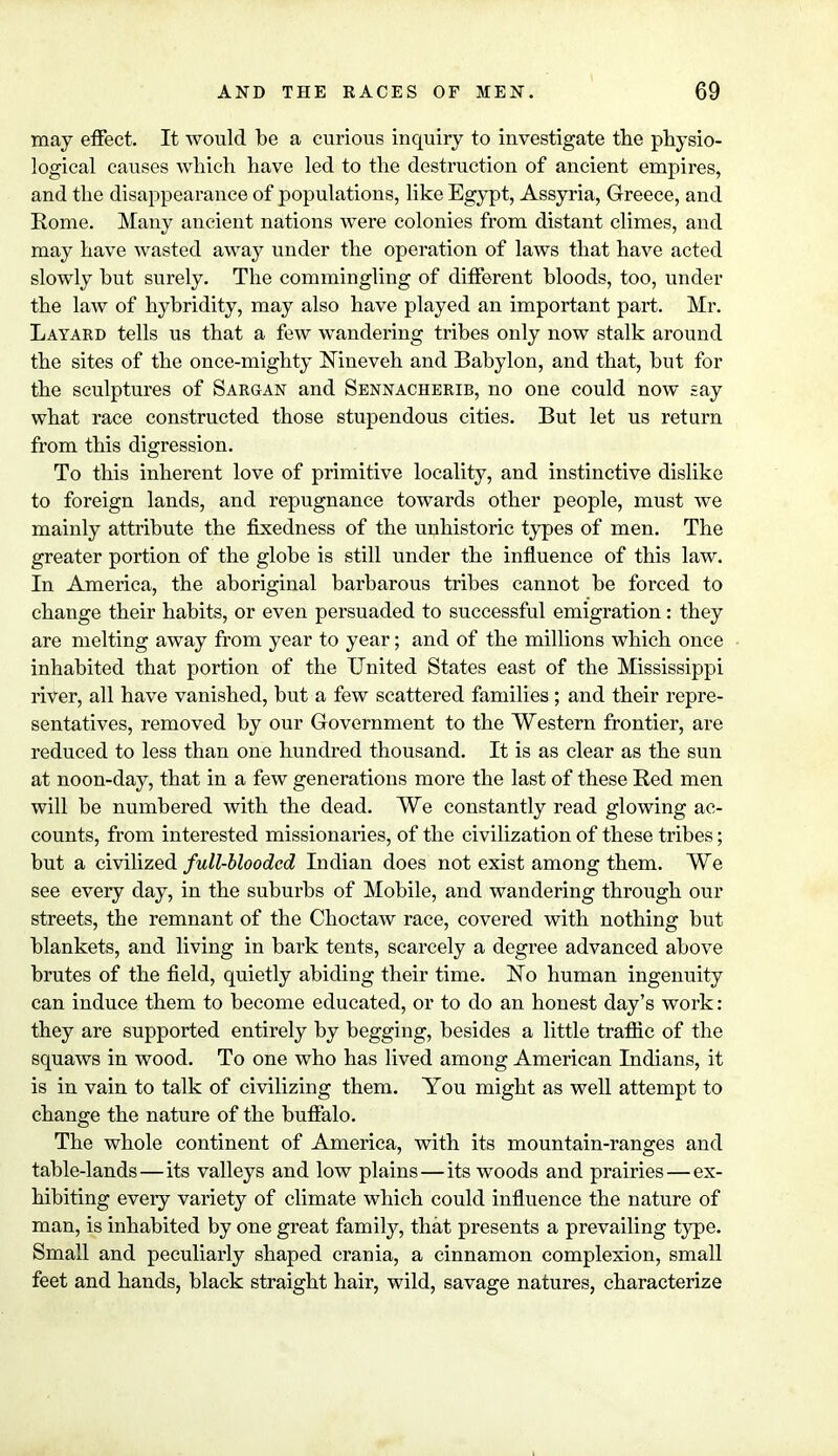 may effect. It would be a curious inquiry to investigate the physio- logical causes which have led to the destruction of ancient empires, and the disappearance of populations, like Egypt, Assyria, Greece, and Rome. Many ancient nations were colonies from distant climes, and may have wasted away under the operation of laws that have acted slowly but surely. The commingling of different bloods, too, under the law of hybridity, may also have played an important part. Mr. Layard tells us that a few wandering tribes only now stalk around the sites of the once-mighty Nineveh and Babylon, and that, but for the sculptures of Sargan and Sennacherib, no one could now say what race constructed those stupendous cities. But let us return from this digression. To this inherent love of primitive locality, and instinctive dislike to foreign lands, and repugnance towards other people, must we mainly attribute the fixedness of the unhistoric types of men. The greater portion of the globe is still under the influence of this law. In America, the aboriginal barbarous tribes cannot be forced to change their habits, or even persuaded to successful emigration: they are melting away from year to year; and of the millions which once inhabited that portion of the United States east of the Mississippi river, all have vanished, but a few scattered families; and their repre- sentatives, removed by our Government to the Western frontier, are reduced to less than one hundred thousand. It is as clear as the sun at noon-day, that in a few generations more the last of these Red men will be numbered with the dead. We constantly read glowing ac- counts, from interested missionaries, of the civilization of these tribes; but a civilized full-blooded Indian does not exist among them. We see every day, in the suburbs of Mobile, and wandering through our streets, the remnant of the Choctaw race, covered with nothing but blankets, and living in bark tents, scarcely a degree advanced above brutes of the field, quietly abiding their time. No human ingenuity can induce them to become educated, or to do an honest day's work: they are supported entirely by begging, besides a little traffic of the squaws in wood. To one who has lived among American Indians, it is in vain to talk of civilizing them. You might as well attempt to change the nature of the buffalo. The whole continent of America, with its mountain-ranges and table-lands—its valleys and low plains—its woods and prairies—ex- hibiting every variety of climate which could influence the nature of man, is inhabited by one great family, that presents a prevailing type. Small and peculiarly shaped crania, a cinnamon complexion, small feet and hands, black straight hair, wild, savage natures, characterize
