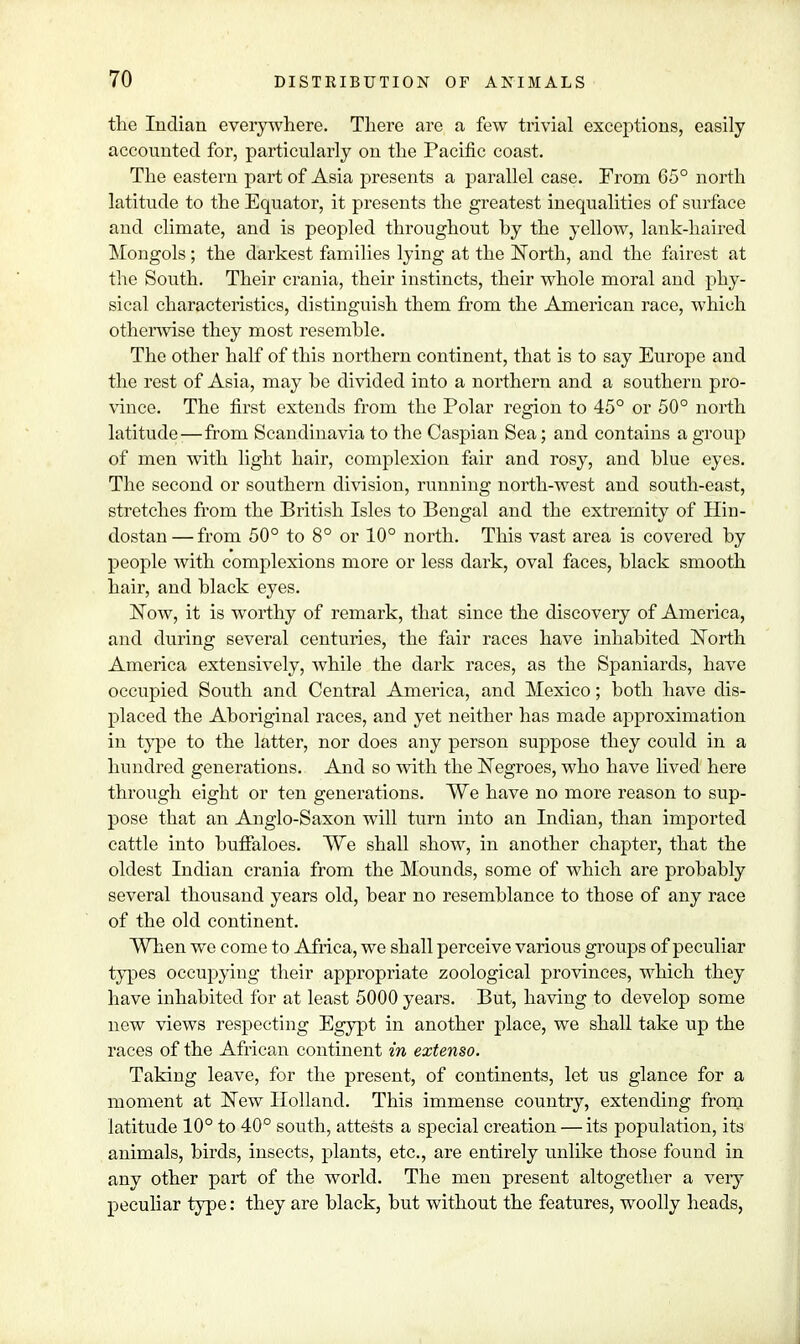 the Indian everywhere. There are a few trivial exceptions, easily accounted for, particularly on the Pacific coast. The eastern part of Asia presents a parallel case. From 65° north latitude to the Equator, it presents the greatest inequalities of surface and climate, and is peopled throughout hy the yellow, lank-haired Mongols; the darkest families lying at the North, and the fairest at the South. Their crania, their instincts, their whole moral and phy- sical characteristics, distinguish them from the American race, which otherwise they most resemble. The other half of this northern continent, that is to say Europe and the rest of Asia, may be divided into a northern and a southern pro- vince. The first extends from the Polar region to 45° or 50° north latitude-—from Scandinavia to the Caspian Sea; and contains a group of men with light hair, complexion fair and rosy, and blue eyes. The second or southern division, running north-west and south-east, stretches from the British Isles to Bengal and the extremity of Hin- dostan — from 50° to 8° or 10° north. This vast area is covered by people with complexions more or less dark, oval faces, black smooth hair, and black eyes. Now, it is worthy of remark, that since the discovery of America, and during several centuries, the fair races have inhabited North America extensively, while the dark races, as the Spaniards, have occupied South and Central America, and Mexico; both have dis- placed the Aboriginal races, and yet neither has made approximation in type to the latter, nor does any person suppose they could in a hundred generations. And so with the Negroes, who have lived here through eight or ten generations. We have no more reason to sup- pose that an Anglo-Saxon will turn into an Indian, than imported cattle into buffaloes. We shall show, in another chapter, that the oldest Indian crania from the Mounds, some of which are probably several thousand years old, bear no resemblance to those of any race of the old continent. When we come to Africa, we shall perceive various groups of peculiar types occupying their appropriate zoological provinces, which they have inhabited for at least 5000 years. But, having to develop some new views respecting Egypt in another place, we shall take up the races of the African continent in extenso. Taking leave, for the present, of continents, let us glance for a moment at New Holland. This immense country, extending from latitude 10° to 40° south, attests a special creation — its population, its animals, birds, insects, plants, etc., are entirely unlike those found in any other part of the world. The men present altogether a very peculiar type: they are black, but without the features, woolly heads,