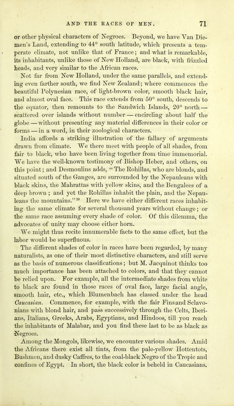 or other physical characters of Negroes. Beyond, we have Van Die- men's Land, extending to 44° south latitude, which presents a tem- perate climate, not unlike that of France; and what is remarkable, its inhabitants, unlike those of New Holland, are black, with frizzled heads, and very similar to the African races. Not far from New Holland, under the same parallels, and extend- ing even farther south, we find New Zealand; where commences the beautiful Polynesian race, of light-brown color, smooth black hair, and almost oval face. This race extends from 50° south, descends to the equator, then remounts to the Sandwich Islands, 20° north — scattered over islands without number — encircling about half the globe — without presenting any material differences in their color or forms — in a word, in their zoological characters. India affords a striking illustration of the fallacy of arguments drawn from climate. We there meet with people of all shades, from fair to black, who have been living together from time immemorial. We have the well-known testimony of Bishop Heber, and others, on this point; and Desmoulins adds,  The Bohillas, who are blonds, and situated south of the Ganges, are surrounded by the Nepauleans with black skins, the Mahrattas with yellow skins, and the Bengalees of a deep brown ; and yet the Bohillas inhabit the plain, and the Nepau- leans the mountains.20 Here we have either different races inhabit- ing the same climate for several thousand years without change; or the same race assuming every shade of color. Of this dilemma, the advocates of unity may choose either horn. We might thus recite innumerable facts to the same effect, but the labor would be superfluous. The different shades of color in races have been regarded, by many naturalists, as one of their most distinctive characters, and still serve as the basis of numerous classifications; but M. Jacquinot thinks too much importance has been attached to colors, and that they cannot be relied upon. For example, all the intermediate shades from white to black are found in those races of oval face, large facial angle, smooth hair, etc., which Blumenbach has classed under the head Caucasian. Commence, for example, with the fair Fins and Sclavo- nians with blond hair, and pass successively through the Celts, Iberi- ans, Italians, Greeks, Arabs, Egyptians, and Hindoos, till you reach the inhabitants of Malabar, and you find these last to be as black as •Negroes. Among the Mongols, likewise, we encounter various shades. Amid the Africans there exist all tints, from the pale-yellow Hottentots, Bushmen, and dusky Caffres, to the coal-black Negro of the Tropic and confines of Egypt. In short, the black color is beheld in Caucasians.