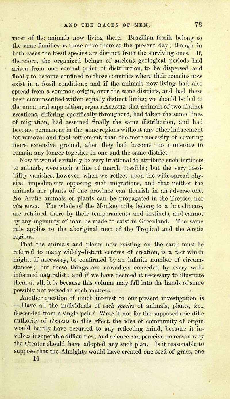most of the animals now living there. Brazilian fossils belong to the same families as those alive there at the present day; though in both cases the fossil species are distinct from the surviving ones. If, therefore, the organized beings of ancient geological periods had arisen from one central point of distribution, to be dispersed, and finally to become confined to those countries where their remains now exist in a fossil condition; and if the animals now living had also spread from a common origin, over the same districts, and had these been circumscribed within equally distinct limits; we should be led to the unnatural supposition, argues Agassiz, that animals of two distinct creations, differing specifically throughout, had taken the same lines of migration, had assumed finally the same distribution, and had become permanent in the same regions without any other inducement for removal and final settlement, than the mere necessity of covering more extensive ground, after they had become too numerous to remain any longer together in one and the same district. Now it would certainly be very irrational to attribute such instincts to animals, were such a line of march possible; but the very possi- bility vanishes, however, when we reflect upon the wide-spread phy- sical impediments opposing such migrations, and that neither the animals nor plants of one province can flourish in an adverse one. No Arctic animals or plants can be propagated in the Tropics, nor vice versa. The whole of the Monkey tribe belong to a hot climate, are retained there by their temperaments and instincts, and cannot by any ingenuity of man be made to exist in Greenland. The same rule applies to the aboriginal men of the Tropical and the Arctic regions. That the animals and plants now existing on the earth must be referred to many widely-distant centres of creation, is a fact which might, if necessary, be confirmed by an infinite number of circum- stances; but these things- are nowadays conceded by every well- informed naturalist; and if we have deemed it necessary to illustrate them at all, it is because this volume may fall into the hands of some possibly not versed in such matters. • Another question of much interest to our present investigation is — Have all the individuals of each species of animals, plants, &c., descended from a single pair ? Were it not for the supposed scientific authority of Genesis to this effect, the idea of community of origin would hardly have occurred to any reflecting mind, because it in- volves insuperable difficulties; and science can perceive no reason why the Creator should have adopted any such plan. Is it reasonable to suppose that the Almighty would have created one seed of grass, one 10 r