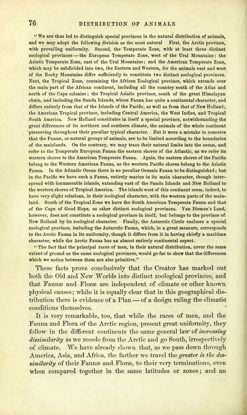  We are thus led to distinguish special provinces in the natural distribution of animals, and we may adopt the following division as the most natural First, the Arctic province, with prevailing uniformity. Second, the Temperate Zone, with at least three distinct zoological provinces — the European Temperate Zone, west of the Ural Mountains; the Asiatic Temperate Zone, east of the Ural Mountains; and the American Temperate Zone, which may be subdivided into two, the Eastern and Western, for the animals east and west of the Rocky Mountains differ sufficiently to constitute two distinct zoological provinces. Next, the Tropical Zone, containing the African Zoological province, which extends over the main part of the African continent, including all the country south of the Atlas and north of the Cape colonies ; the Tropical Asiatic province, south of the great Himalayan chain, and including the Sunda Islands, whose Fauna has quite a continental character, and differs entirely from that of the Islands of the Pacific, as well as from that of New Holland; the American Tropical province, including Central America, the West Indies, and Tropical South America. New Holland constitutes in itself a special province, notwithstanding the great differences of its northern and southern climate, the animals of the whole continent preserving throughout their peculiar typical character. But it were a mistake to conceive that the Faunte, or natural groups of animals, are to be limited according to the boundaries of the mainlands. On the contrary, we may trace their natural limits into the ocean, and refer to the Temperate European Fauna the eastern shores of the Atlantic, as we refer its western shores to the American Temperate Fauna. Again, the eastern shores of the Pacific belong to the Western American Fauna, as the western Pacific shores belong to the Asiatic Fauna. In the Atlantic Ocean there is no peculiar Oceanic Fauna to be distinguished ; but in the Pacific we have such a Fauna, entirely marine in its main character, though inter- spread with innumerable islands, extending east of the Sunda Islands and New Holland to the western shores of Tropical America. The islands west of this continent seem, indeed, to have very slight relations, in their zoological character, with the western parts of the main- land. South of the Tropical Zone we have the South American Temperate Fauna and that of the Cape of Good Hope, as other distinct zoological provinces. Van Diemen's Land, however, does not constitute a zoological province in itself, but belongs to the province of New Holland by its zoological character. Finally, the Antarctic Circle encloses a special zoological province, including the Antarctic Fauna, which, in a great measure, corresponds to the Arctic Fauna in its uniformity, though it differs from it in having chiefly a maritime character, while the Arctic Fauna has an almost entirely continental aspect.  The fact that the principal races of men, in their natural distribution, cover the same extent of ground as the same zoological provinces, would go far to show that the differences which we notice between them are also primitive. These facts prove conclusively that the Creator has marked out both the Old and New Worlds into distinct zoological provinces, and that Faunae and Florae are independent of climate or other known physical causes; while it is equally clear that in this geographical dis- tribution there is evidence of a Plan — of a design ruling the climatic conditions themselves. It is very remarkable, too, that while the races of men, and the Fauna and Flora of the Arctic region, present great uniformity, they follow in the different continents the same general law of increasing dissimilarity as we recede from the Arctic and go South, irrespectively of climate. We have already shown that, as we pass down through America, Asia, and Africa, the farther we travel the greater is the dis- similarity of their Faunae and Florae, to their very terminations, even when compared together in the same latitudes or zones; and an