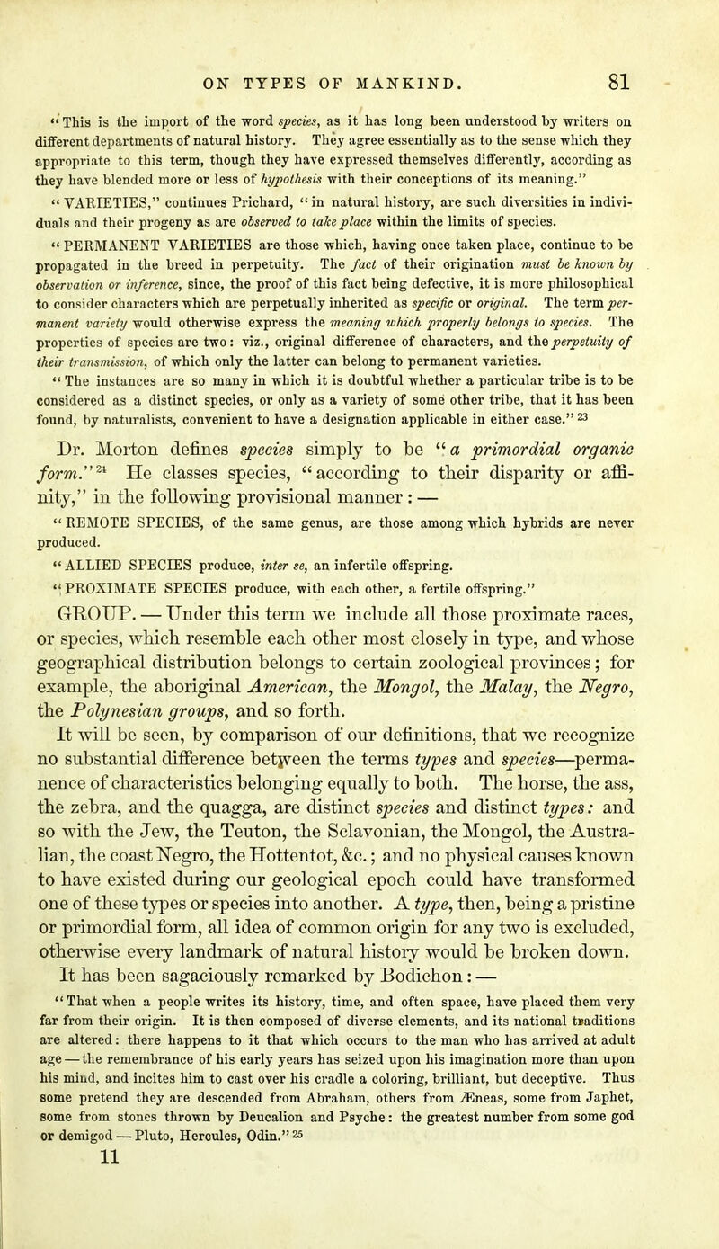  This is the import of the word species, as it has long been understood by writers on different departments of natural history. They agree essentially as to the sense which they appropriate to this term, though they have expressed themselves differently, according as they have blended more or less of hypothesis with their conceptions of its meaning.  VARIETIES, continues Prichard, in natural history, are such diversities in indivi- duals and their progeny as are observed to take place within the limits of species.  PERMANENT VARIETIES are those which, having once taken place, continue to be propagated in the breed in perpetuity. The fact of their origination must be known by observation or inference, since, the proof of this fact being defective, it is more philosophical to consider characters which are perpetually inherited as specific or original. The term per- manent variety would otherwise express the meaning which properly belongs to species. The properties of species are two: viz., original difference of characters, and the perpetuity of their transmission, of which only the latter can belong to permanent varieties.  The instances are so many in which it is doubtful whether a particular tribe is to be considered as a distinct species, or only as a variety of some other tribe, that it has been found, by naturalists, convenient to have a designation applicable in either case. 23 Dr. Morton defines species simply to be  a primordial organic form.24. He classes species, according to their disparity or affi- nity, in the following provisional manner : —  REMOTE SPECIES, of the same genus, are those among which hybrids are never produced.  ALLIED SPECIES produce, inter se, an infertile offspring. PROXIMATE SPECIES produce, with each other, a fertile offspring. GROUP. — Under this term we include all those proximate races, or species, which resemble each other most closely in type, and whose geographical distribution belongs to certain zoological provinces; for example, the aboriginal American, the Mongol, the Malay, the Negro, the Polynesian groups, and so forth. It will be seen, by comparison of our definitions, that we recognize no substantial difference between the terms types and species—perma- nence of characteristics belonging equally to both. The horse, the ass, the zebra, and the quagga, are distinct species and distinct types: and so with the Jew, the Teuton, the Sclavonian, the Mongol, the Austra- lian, the coast Negro, the Hottentot, &c.; and no physical causes known to have existed during our geological epoch could have transformed one of these types or species into another. A type, then, being a pristine or primordial form, all idea of common origin for any two is excluded, otherwise every landmark of natural history would be broken down. It has been sagaciously remarked by Bodichon: —  That when a people writes its history, time, and often space, have placed them very far from their origin. It is then composed of diverse elements, and its national traditions are altered: there happens to it that which occurs to the man who has arrived at adult age — the remembrance of his early years has seized upon his imagination more than upon his mind, and incites him to cast over his cradle a coloring, brilliant, but deceptive. Thus some pretend they are descended from Abraham, others from iEneas, some from Japhet, some from stones thrown by Deucalion and Psyche: the greatest number from some god or demigod — Pluto, Hercules, Odin. 25 11