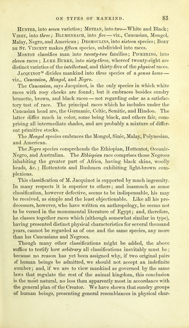 Hunter, into seven varieties; Metzan, into two—White and Black; Yirey, into three; Blumenbach, into five — viz., Caucasian, Mongol, Malay, Negro, and American; Desmoulins, into sixteen species; Bory de St. Vincent makes fifteen species, subdivided into races. Morton classifies man into twenty-two families; Pickering, into eleven races ; Luke Burke, into sixty-three, wliereof twenty-eight are distinct varieties of the intellectual, and thirty-five of the physical races. Jacquinot26 divides mankind into three species of & genus homo — viz., Caucasian, Mongol, and Negro. The Caucasian, says Jacquinot, is the only species in which white races with rosy cheeks are found; but it embraces besides sundry brunette, brown, and black races — not regarding color as a satisfac- tory test of race. The principal races which he includes under the Caucasian head are, the Germanic, Celtic, Semitic, and Hindoo. The latter differ much in color, some being black, and others fair, com- prising all intermediate shades, and are probably a mixture of differ- ent primitive stocks. The Mongol species embraces the Mongol, Sinic, Malay, Polynesian, and American. The Negro species comprehends the Ethiopian, Hottentot, Oceanic- Negro, and Australian. The Ethiopian race comprises those Negroes inhabiting the greater part of Africa, having black skins, woolly heads, &c.; Hottentots and Bushmen exhibiting light-brown com- plexions. This classification of M. Jacquinot is supported by much ingenuity. In many respects it is superior to others; and inasmuch as some classification, however defective, seems to be indispensable, his may be received, as simple and the least objectionable. Like all his pre- decessors, however, who have written on anthropology, he seems not to be versed in the monumental literature of Egypt; and, therefore, he classes together races which (although somewhat similar in type), having presented distinct physical characteristics for several thousand years, cannot be regarded as of one and the same species, any more than his Caucasians and Negroes. Though many other classifications might be added, the above suffice to testify how arbitrary all classifications inevitably must be; because no reason has yet been assigned why, if two original pairs of human beings be admitted, we should not accept an indefinite number; and, if we are to view mankind as governed by the same laws that regulate the rest of the animal kingdom, this conclusion is the most natural, no less than apparently most in accordance with the general plan of the Creator. We have shown that sundry groups of human beings, presenting general resemblances in physical char-