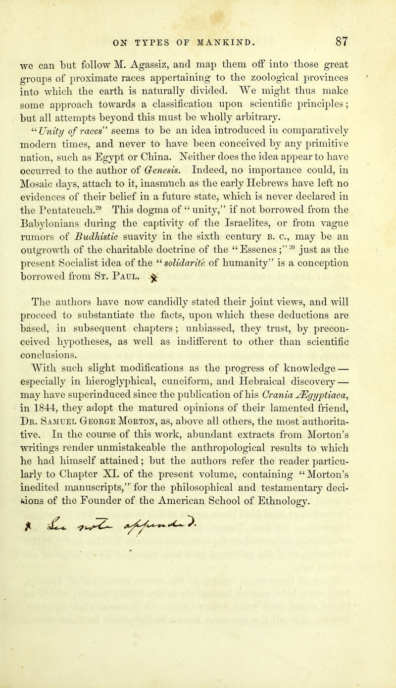 we can but follow M. Agassiz, and map them off into those great groups of proximate races appertaining to the zoological provinces into which the earth is naturally divided. We might thus make some approach towards a classification upon scientific principles; but all attempts beyond this must be wholly arbitrary. u Unity of races seems to be an idea introduced in comparatively modem times, and never to have been conceived by any primitive nation, such as Egypt or China. Neither does the idea appear to have occurred to the author of Genesis. Indeed, no importance could, in Mosaic days, attach to it, inasmuch as the early Hebrews have left no evidences of their belief in a future state, which is never declared in the Pentateuch.29 This dogma of  unity, if not borrowed from the Babylonians during the captivity of the Israelites, or from vague rumors of Budhistic suavity in the sixth century b. c, may be an outgrowth of the charitable doctrine of the Essenes;30 just as the present Socialist idea of the  solidarity of humanity is a conception borrowed from St. Paul. The authors have now candidly stated their joint views, and will proceed to substantiate the facts, upon which these deductions are based, in subsequent chapters ; unbiassed, they trust, by precon- ceived hypotheses, as well as indifferent to other than scientific conclusions. With such slight modifications as the progress of knowledge — especially in hieroglyphical, cuneiform, and Hebraical discovery — may have superinduced since the publication of his Crania JEgyptiaca, in 1844, they adopt the matured opinions of their lamented friend, Dr. Samuel George Morton, as, above all others, the most authorita- tive. In the course of this work, abundant extracts from Morton's writings render unmistakeable the anthropological results to which he had himself attained; but the authors refer the reader particu- larly to Chapter XI. of the present volume, containing  Morton's inedited manuscripts,'for the philosophical and testamentary deci- sions of the Founder of the American School of Ethnology.