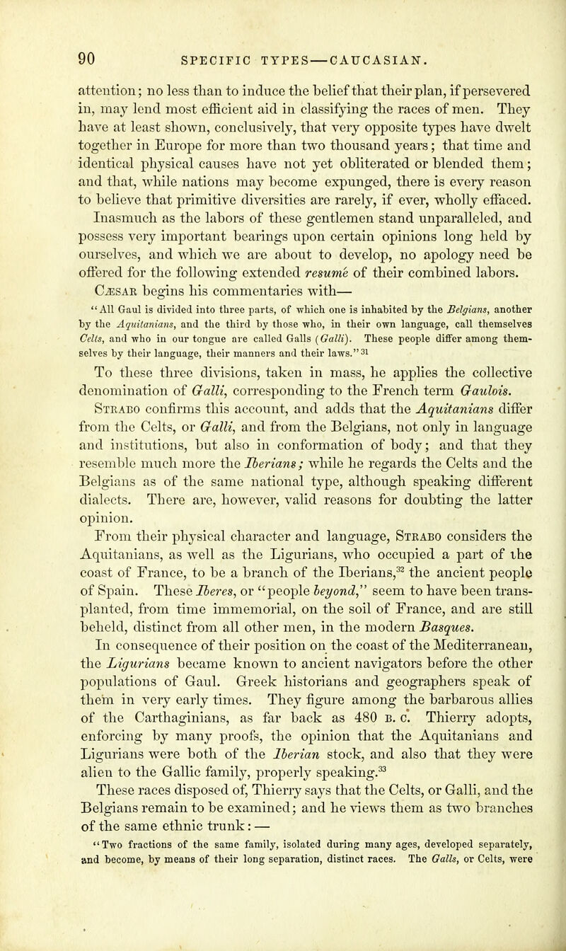 attention; no less than to induce the belief that their plan, if persevered in, may lend most efficient aid in classifying the races of men. They have at least shown, conclusively, that very opposite types have dwelt together in Europe for more than two thousand years; that time and identical physical causes have not yet obliterated or blended them; and that, while nations may become expunged, there is every reason to believe that primitive diversities are rarely, if ever, wholly effaced. Inasmuch as the labors of these gentlemen stand unparalleled, and possess very important bearings upon certain opinions long held by ourselves, and which we are about to develop, no apology need be offered for the following extended resume of their combined labors. C^isar begins his commentaries with— All Gaul is divided into three parts, of ■which one is inhabited by the Belgians, another by the Aquitanians, and the third by those who, in their own language, call themselves Celts, and who in our tongue are called Galls (Galli). These people differ among them- selves by their language, their manners and their laws.31 To these three divisions, taken in mass, he applies the collective denomination of Galli, corresponding to the French term Gaulois. Strabo confirms this account, and adds that the Aquitanians differ from the Celts, or Galli, and from the Belgians, not only in language and institutions, but also in conformation of body; and that they resemble much more the Iberians ; while he regards the Celts and the Belgians as of the same national type, although speaking different dialects. Tbere are, however, valid reasons for doubting the latter opinion. From their physical character and language, Strabo considers the Aquitanians, as well as the Ligurians, who occupied a part of the coast of France, to be a branch of the Iberians,32 the ancient people of Spain. These Iberes, or people beyond, seem to have been trans- planted, from time immemorial, on the soil of France, and are still beheld, distinct from all other men, in the modern Basques. In consequence of their position on the coast of the Mediterranean, the Ligurians became known to ancient navigators before the other populations of Gaul. Greek historians and geographers speak of them in very early times. They figure among the barbarous allies of the Carthaginians, as far back as 480 B. c. Thierry adopts, enforcing by many proofs, the opinion that the Aquitanians and Ligurians were both of the Iberian stock, and also that they were alien to the Gallic family, properly speaking.33 These races disposed of, Thierry says that the Celts, or Galli, and the Belgians remain to be examined; and he views them as two branches of the same ethnic trunk: — Two fractions of the same family, isolated during many ages, developed separately, and become, by means of their long separation, distinct races. The Galls, or Celts, were