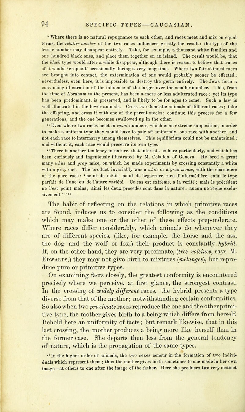  Where there is no natural repugnance to each other, and races meet and mix on equal terms, the relative number of the two races influences greatly the result: the type of the lesser number may disappear entirely. Take, for example, a thousand white families and one hundred black ones, and place them together on an island. The result would be, that the black type would after a while disappear, although there is reason to believe that traces of it would ' crop out' occasionally during a very long time. Where two fair-skinned races are brought into contact, the extermination of one would probably sooner be effected; nevertheless, even here, it is impossible to destroy the germ entirely. The Jews form a convincing illustration of the influence of the larger over the smaller number. This, from the time of Abraham to the present, has been a more or less adulterated race; yet its type has been predominant, is preserved, and is likely to be for ages to come. Such a law is well illustrated in the lower animals. Cross two domestic animals of different races ; take the offspring, and cross it with one of the parent stocks; continue this process for a few generations, and the one becomes swallowed up in the other. Even where two races meet in equal numbers, which is an extreme supposition, in order to make a uniform type they would have to pair off uniformly, one race with another, and not each race to intermarry among themselves. This equilibrium could not be maintained; and without it, each race would preserve its own type.  There is another tendency in nature, that interests us here particularly, and which has been curiously and ingeniously illustrated by M. Coladon, of Geneva. He bred a great many white and gray mice, on which he made experiments by crossing constantly a white with a gray one. The product invariably was a while or a gray mouse, with the characters of the pure race: ' point de metis, point de begarrure, rien d'interm^diere, enfin le type parfait de l'une ou de l'autre varie'te'. Ce cas est extreme, a la verite; mais le precedent ne Vest point moins; ainsi les deux procedgs sont dans la nature: aucun ne regne exclu- sivement' 41 The habit of reflecting on the relations in which primitive races are found, induces us to consider the following as the conditions which may make one or the other of these effects preponderate. Where races differ considerably, which animals do whenever they are of different species, (like, for example, the horse and the ass, the dog and the wolf or fox,) their product is constantly hybrid. If, on the other hand, they are very proximate, (tres voisines, says M. Edwards,) they may not give birth to mixtures (melanges), but repro- duce pure or primitive types. On examining facts closely, the greatest conformity is encountered precisely where we perceive, at first glance, the strongest contrast. In the crossing of widely different races, the hybrid presents a type diverse from that of the mother; notwithstanding certain conformities. So also when two proximate races reproduce the one and the other primi- tive type, the mother gives birth to a being which differs from herself. Behold here an uniformity of facts; but remark likewise, that in this last crossing, the mother produces a being more like herself than in the former case. She departs then less from the general tendency of nature, which is the propagation of the same types.  In the higher order of animals, the two sexes concur in the formation of two indivi- duals which represent them ; thus the mother gives birth sometimes to one made in her own image—at others to one after the image of the father. Here she produces two very distinct