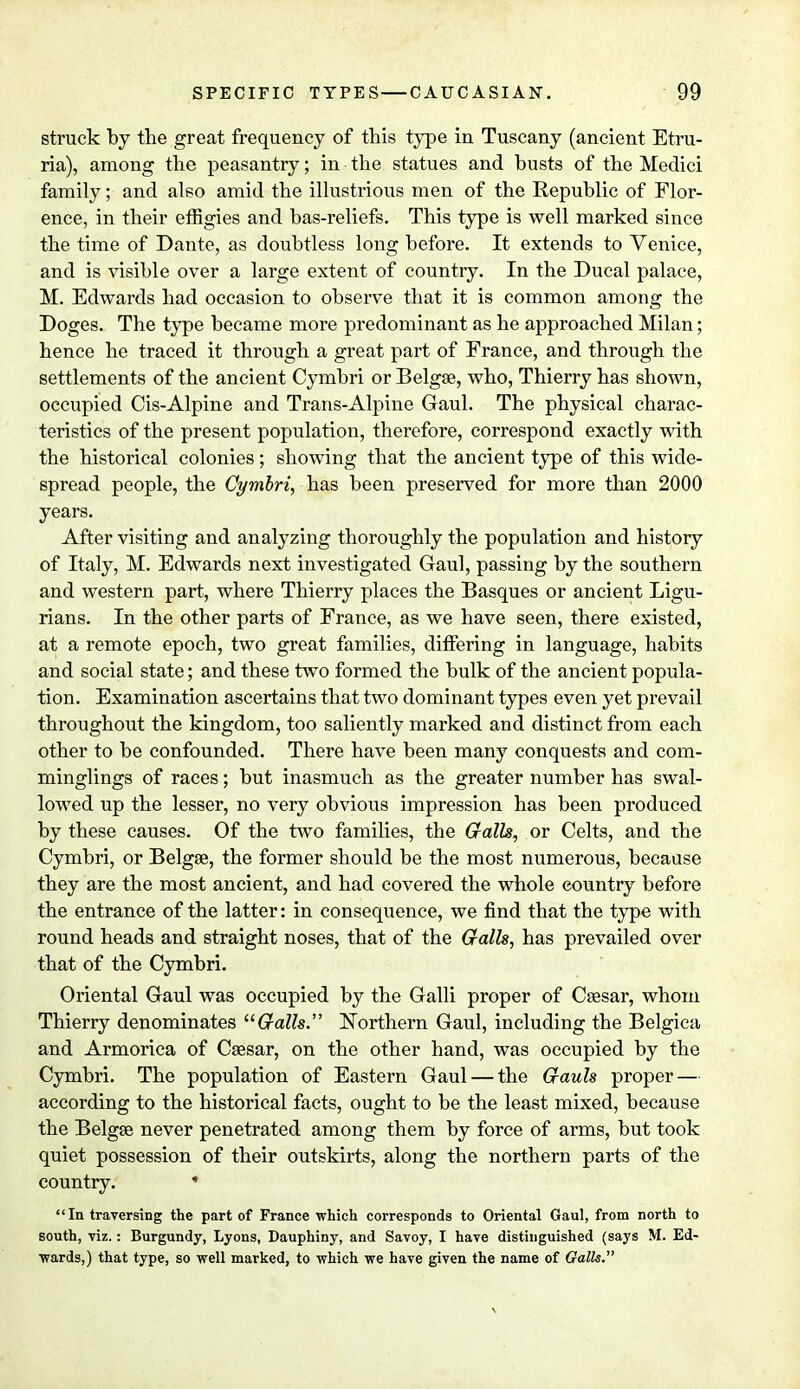 struck by the great frequency of this type in Tuscany (ancient Etru- ria), among the peasantry; in the statues and busts of the Medici family; and also amid the illustrious men of the Republic of Flor- ence, in their effigies and bas-reliefs. This type is well marked since the time of Dante, as doubtless long before. It extends to Venice, and is visible over a large extent of country. In the Ducal palace, M. Edwards had occasion to observe that it is common among the Doges. The type became more predominant as he approached Milan; hence he traced it through a great part of France, and through the settlements of the ancient Cymbri or Belgse, who, Thierry has shown, occupied Cis-Alpine and Trans-Alpine Gaul. The physical charac- teristics of the present population, therefore, correspond exactly with the historical colonies; showing that the ancient type of this wide- spread people, the Cymbri, has been preserved for more than 2000 years. After visiting and analyzing thoroughly the population and history of Italy, M. Edwards next investigated Gaul, passing by the southern and western part, where Thierry places the Basques or ancient Ligu- rians. In the other parts of France, as we have seen, there existed, at a remote epoch, two great families, differing in language, habits and social state; and these two formed the bulk of the ancient popula- tion. Examination ascertains that two dominant types even yet prevail throughout the kingdom, too saliently marked and distinct from each other to be confounded. There have been many conquests and com- minglings of races; but inasmuch as the greater number has swal- lowed up the lesser, no very obvious impression has been produced by these causes. Of the two families, the Galls, or Celts, and the Cymbri, or Belgse, the former should be the most numerous, because they are the most ancient, and had covered the whole country before the entrance of the latter: in consequence, we find that the type with round heads and straight noses, that of the Galls, has prevailed over that of the Cymbri. Oriental Gaul was occupied by the Galli proper of Csesar, whom Thierry denominates Galls. Northern Gaul, including the Belgica and Armorica of Caesar, on the other hand, was occupied by the Cymbri. The population of Eastern Gaul — the Gauls proper — according to the historical facts, ought to be the least mixed, because the Belgse never penetrated among them by force of arms, but took quiet possession of their outskirts, along the northern parts of the country. * In traversing the part of France which corresponds to Oriental Gaul, from north to south, viz.: Burgundy, Lyons, Dauphiny, and Savoy, I have distinguished (says M. Ed- wards,) that type, so well marked, to which we have given the name of Galls. \