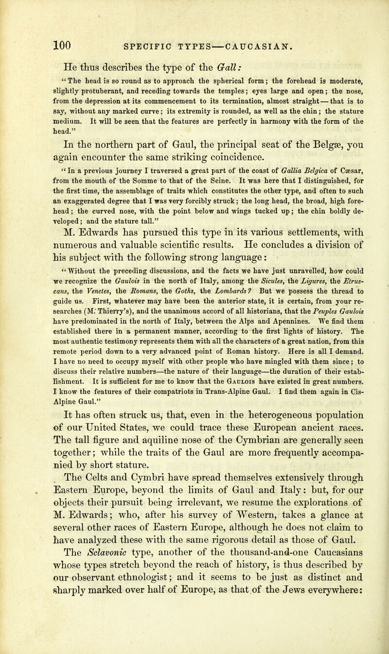 He thus describes the type of the Gall:  The head is so round as to approach the spherical form; the forehead is moderate, slightly protuberant, and receding towards the temples; eyes large and open; the nose, from the depression at its commencement to its termination, almost straight — that is to say, without any marked curve; its extremity is rounded, as well as the chin; the stature medium. It will be seen that the features are perfectly in harmony with the form of the head. In the northern part of Gaul, the principal seat of the Belgse, you again encounter the same striking coincidence.  In a previous journey I traversed a great part of the coast of Gallia Belgica of Caesar, from the mouth of the Somme to that of the Seine. It was here that I distinguished, for the first time, the assemblage of traits which constitutes the other type, and often to such an exaggerated degree that I was very forcibly struck; the long head, the broad, high fore- head ; the curved nose, with the point below and wings tucked up; the chin boldly de- veloped ; and the stature tall. M. Edwards has pursued this type in its various settlements, with numerous and valuable scientific results. He concludes a division of his subject with the following strong language: •  Without the preceding discussions, and the facts we have just unravelled, how could we recognize the Gaulois in the north of Italy, among the Sicules, the Ligures, the Etrus- cans, the Venetes, the Romans, the Goths, the Lombards? But we possess the thread to guide us. First, whatever may have been the anterior state, it is certain, from your re- searches (M; Thierry's), and the unanimous accord of all historians, that the Peuples Gaulois have predominated in the north of Italy, between the Alps and Apennines. We find them established there in a permanent manner, according to the first lights of history. The most authentic testimony represents them with all the characters of a great nation, from this remote period down to a very advanced point of Roman history. Here is all I demand. I have no need to occupy myself with other people who have mingled with them since; to discuss their relative numbers—the nature of their language—the duration of their estab- lishment. It is sufficient for me to know that the Gaulois have existed in great numbers. I know the features of their compatriots in Trans-Alpine Gaul. I find them again in Cis- Alpine Gaul. It has often struck us, that, even in the heterogeneous population of our United States, we could trace these European ancient races. The tall figure and aquiline nose of the Cymbrian are generally seen together; while the traits of the Gaul are more frequently accompa- nied by short stature. The Celts and Cymbri have spread themselves extensively through Eastern Europe, beyond the limits of Gaul and Italy: but, for our objects their pursuit being irrelevant, we resume the explorations of M. Edwards; who, after his survey of Western, takes a glance at several other races of Eastern Europe, although he does not claim to have analyzed these with the same rigorous detail as those of Gaul. The Sclavonic type, another of the thousand-and-one Caucasians whose types stretch beyond the reach of history, is thus described by our observant ethnologist; and it seems to be just as distinct and sharply marked over half of Europe, as that.of the Jews everywhere: