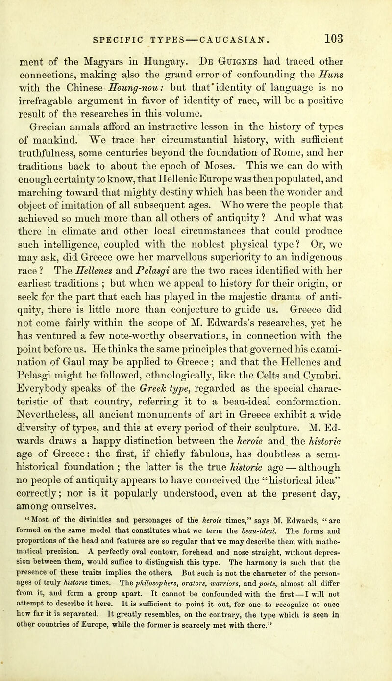 ment of the Magyars in Hungary. De Guignes had traced other connections, making also the grand error of confounding the Huns with the Chinese Houng-nou: but that'identity of language is no irrefragable argument in favor of identity of race, will be a positive result of the researches in this volume. Grecian annals afford an instructive lesson in the history of types of mankind. We trace her circumstantial history, with sufficient truthfulness, some centuries beyond the foundation of Rome, and her traditions back to about the epoch of Moses. This we can do with enough certainty to know, that Hellenic Europe was then populated, and marching toward that mighty destiny which has been the wonder and object of imitation of all subsequent ages. Who were the people that achieved so much more than all others of antiquity ? And what was there in climate and other local circumstances that could produce such intelligence, coupled with the noblest physical type ? Or, we may ask, did Greece owe her marvellous superiority to an indigenous race ? The Hellenes and Pelasgi are the two races identified with her earliest traditions ; but when we appeal to history for their origin, or seek for the part that each has played in the majestic drama of anti- quity, there is little more than conjecture to guide us. Greece did not come fairly within the scope of M. Edwards's researches, yet he has ventured a few note-worthy observations, in connection with the point before us. He thinks the same principles that governed his exami- nation of Gaul may be applied to Greece ; and that the Hellenes and Pelasgi might be followed, ethnologically, like the Celts and Cymbri. Everybody speaks of the Greek type, regarded as the special charac- teristic of that country, referring it to a beau-ideal conformation. Nevertheless, all ancient monuments of art in Greece exhibit a wide diversity of types, and this at every period of their sculpture. M. Ed- wards draws a happy distinction between the heroic and the historic age of Greece: the first, if chiefly fabulous, has doubtless a semi- historical foundation; the latter is the true historic age — although no people of antiquity appears to have conceived the historical idea correctly; nor is it popularly understood, even at the present day, among ourselves.  Most of the divinities and personages of the heroic times, says M. Edwards,  are formed on the same model that constitutes what we term the beau-ideal. The forms and proportions of the head and features are so regular that we may describe them with mathe- matical precision. A perfectly oval contour, forehead and nose straight, without depres- sion between them, would suffice to distinguish this type. The harmony is such that the presence of these traits implies the others. But such is not the character of the person- ages of truly historic times. The philosophers, orators, warriors, and poets, almost all differ from it, and form a group apart. It cannot be confounded with the first — I will not attempt to describe it here. It is sufficient to point it out, for one to recognize at once how far it is separated. It greatly resembles, on the contrary, the type which is seen in other countries of Europe, while the former is scarcely met with there.