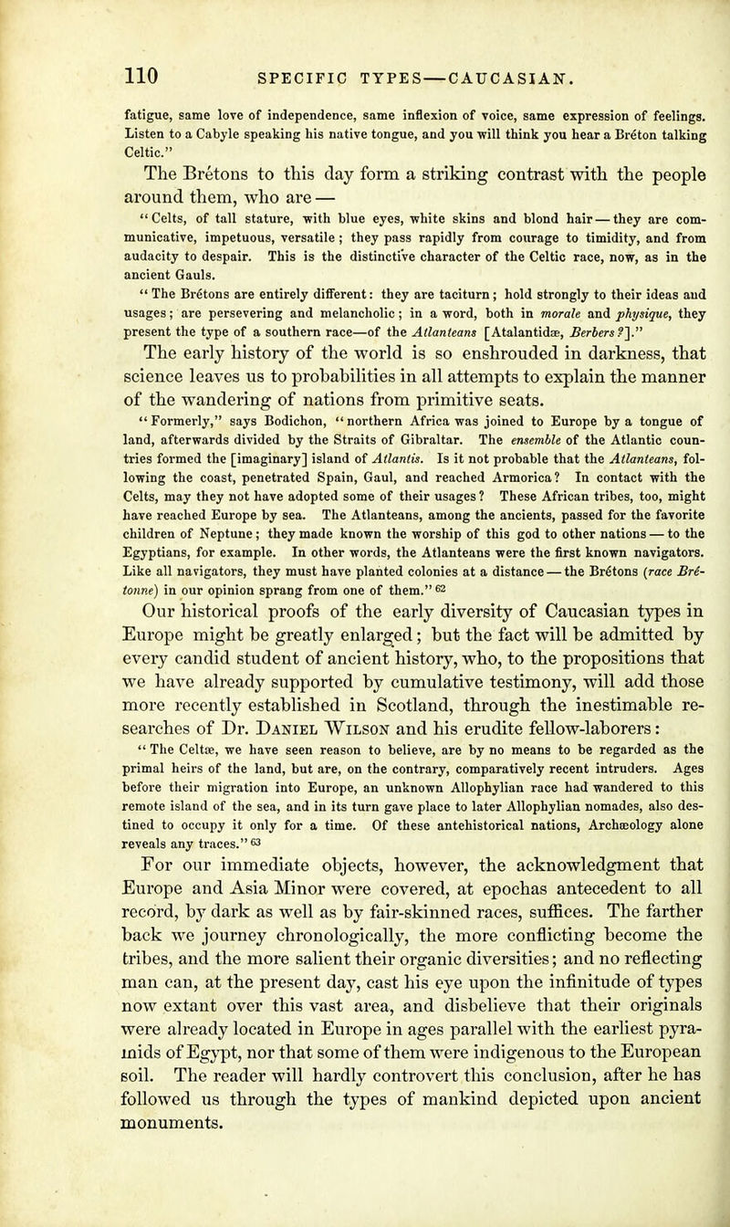 fatigue, same love of independence, same inflexion of voice, same expression of feelings. Listen to a Cabyle speaking his native tongue, and you will think you hear a Breton talking Celtic. The Bretons to this day form a striking contrast with the people around them, who are — Celts, of tall stature, with blue eyes, white skins and blond hair — they are com- municative, impetuous, versatile ; they pass rapidly from courage to timidity, and from audacity to despair. This is the distinctive character of the Celtic race, now, as in the ancient Gauls.  The Bretons are entirely different: they are taciturn; hold strongly to their ideas and usages; are persevering and melancholic; in a word, both in morale and physique, they present the type of a southern race—of the Atlanleans [Atalantidse, Berbers?}. The early history of the world is so enshrouded in darkness, that science leaves us to probabilities in all attempts to explain the manner of the wandering of nations from primitive seats.  Formerly, says Bodichon,  northern Africa was joined to Europe by a tongue of land, afterwards divided by the Straits of Gibraltar. The ensemble of the Atlantic coun- tries formed the [imaginary] island of Atlantis. Is it not probable that the Allanteans, fol- lowing the coast, penetrated Spain, Gaul, and reached Armorica? In contact with the Celts, may they not have adopted some of their usages ? These African tribes, too, might have reached Europe by sea. The Atlanteans, among the ancients, passed for the favorite children of Neptune; they made known the worship of this god to other nations — to the Egyptians, for example. In other words, the Atlanteans were the first known navigators. Like all navigators, they must have planted colonies at a distance — the Bretons (race Bre- tonne) in our opinion sprang from one of them. 62 Our historical proofs of the early diversity of Caucasian types in Europe might be greatly enlarged; but the fact will be admitted by every candid student of ancient history, who, to the propositions that we have already supported by cumulative testimony, will add those more recently established in Scotland, through the inestimable re- searches of Dr. Daniel Wilson and his erudite fellow-laborers:  The Celtae, we have seen reason to believe, are by no means to be regarded as the primal heirs of the land, but are, on the contrary, comparatively recent intruders. Ages before their migration into Europe, an unknown Allophylian race had wandered to this remote island of the sea, and in its turn gave place to later Allophylian nomades, also des- tined to occupy it only for a time. Of these antehistorical nations, Archaeology alone reveals any traces.63 For our immediate objects, however, the acknowledgment that Europe and Asia Minor were covered, at epochas antecedent to all record, by dark as well as by fair-skinned races, suffices. The farther back we journey chronologically, the more conflicting become the tribes, and the more salient their organic diversities; and no reflecting man can, at the present day, cast his eye upon the infinitude of types now extant over this vast area, and disbelieve that their originals were already located in Europe in ages parallel with the earliest pyra- mids of Egypt, nor that some of them were indigenous to the European soil. The reader will hardly controvert this conclusion, after he has followed us through the types of mankind depicted upon ancient monuments.