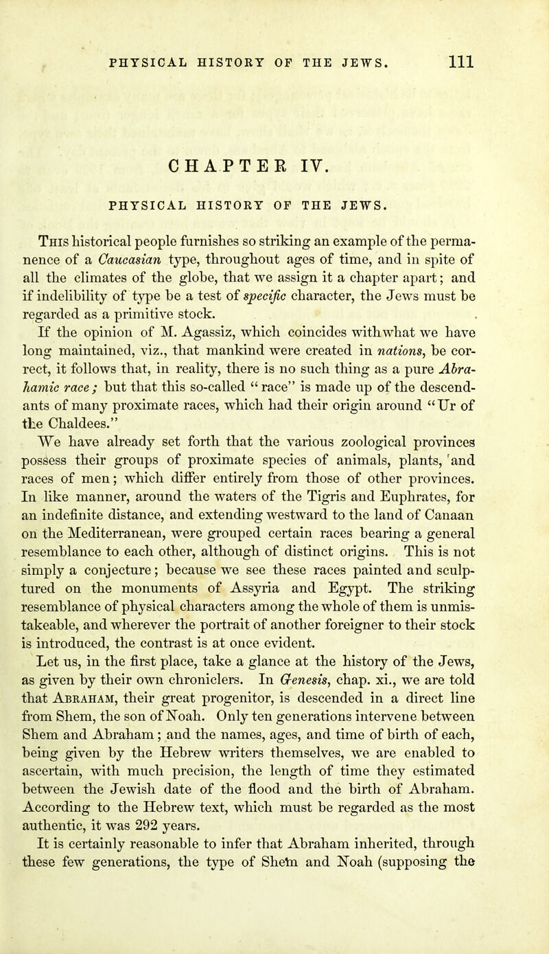 CHAPTER IV. PHYSICAL HISTORY OF THE JEWS. This historical people furnishes so striking an example of the perma- nence of a Caucasian type, throughout ages of time, and in spite of all the climates of the globe, that we assign it a chapter apart; and if indelibility of type be a test of specific character, the Jews must be regarded as a primitive stock. If the opinion of M. Agassiz, which coincides with what we have long maintained, viz., that mankind were created in nations, be cor- rect, it follows that, in reality, there is no such thing as a pure Abra- hamic race; but that this so-called race is made up of the descend- ants of many proximate races, which had their origin around Ur of the Chaldees. We have already set forth that the various zoological provinces possess their groups of proximate species of animals, plants, rand races of men; which differ entirely from those of other provinces. In like manner, around the waters of the Tigris and Euphrates, for an indefinite distance, and extending westward to the land of Canaan on the Mediterranean, were grouped certain races bearing a general resemblance to each other, although of distinct origins. This is not simply a conjecture; because we see these races painted and sculp- tured on the monuments of Assyria and Egypt. The striking resemblance of physical characters among the whole of them is unmis- takeable, and wherever the portrait of another foreigner to their stock is introduced, the contrast is at once evident. Let us, in the first place, take a glance at the history of the Jews, as given by their own chroniclers. In Genesis, chap, xi., we are told that Abraham, their great progenitor, is descended in a direct line from Shem, the son of Noah. Only ten generations intervene between Shem and Abraham ; and the names, ages, and time of birth of each, being given by the Hebrew writers themselves, we are enabled to ascertain, with much precision, the length of time they estimated between the Jewish date of the flood and the birth of Abraham. According to the Hebrew text, which must be regarded as the most authentic, it was 292 years. It is certainly reasonable to infer that Abraham inherited, through these few generations, the type of Shem and Noah (supposing the