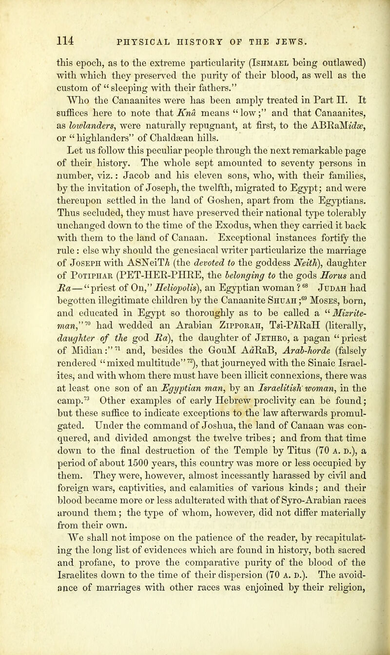 this epoch, as to the extreme particularity (Ishmabl being outlawed) with which they preserved the purity of their blood, as well as the custom of  sleeping with their fathers. Who the Canaanites were has been amply treated in Part II. It suffices here to note that Kna means low; and that Canaanites, as lowlanders, were naturally repugnant, at first, to the ABRaMwZa?, or  highlanders of Chaldsean hills. Let us follow this peculiar people through the next remarkable page of their history. The whole sept amounted to seventy persons in number, viz.: Jacob and his eleven sons, who, with their families, by the invitation of Joseph, the twelfth, migrated to Egypt ; and were thereupon settled in the land of Goshen, apart from the Egyptians. Thus secluded, they must have preserved their national type tolerably unchanged down to the time of the Exodus, when they carried it back with them to the land of Canaan. Exceptional instances fortify the rule: else why should the genesiacal writer particularize the marriage of Joseph with ASiTeiT/j (the devoted to the goddess Neith), daughter of Potiphar (PET-HER-PHRE, the belonging to the gods Horus and Ba—priest of On, Heliopolis), an Egyptian woman ?68 Judah had begotten illegitimate children by the Canaanite Shuah ;69 Moses, born, and educated in Egypt so thoroughly as to be called a  Mizrite- man™ had wedded an Arabian Zipporah, Tsi-P/jRaH (literally, daughter of the god Ba), the daughter of Jethro, a pagan  priest of Midian:71 and, besides the GouM AdRaB, Arab-horde (falsely rendered mixed multitude72), that journeyed with the Sinaic Israel- ites, and with whom there must have been illicit connexions, there was at least one son of an Egyptian man, by an Israelitish' woman, in the camp.73 Other examples of early Hebrew proclivity can be found; but these suffice to indicate exceptions to the law afterwards promul- gated. Under the command of Joshua, the land of Canaan was con- quered, and divided amongst the twelve tribes; and from that time down to the final destruction of the Temple by Titus (70 a. d.), a period of about 1500 years, this country was more or less occupied by them. They were, however, almost incessantly harassed by civil and foreign wars, captivities, and calamities of various kinds; and their blood became more or less adulterated with that of Syro-Arabian races around them; the type of whom, however, did not differ materially from their own. We shall not impose on the patience of the reader, by recapitulat- ing the long list of evidences which are found in history, both sacred and profane, to prove the comparative purity of the blood of the Israelites down to the time of their dispersion (70 A. D.). The avoid- ance of marriages with other races was enjoined by their religion,